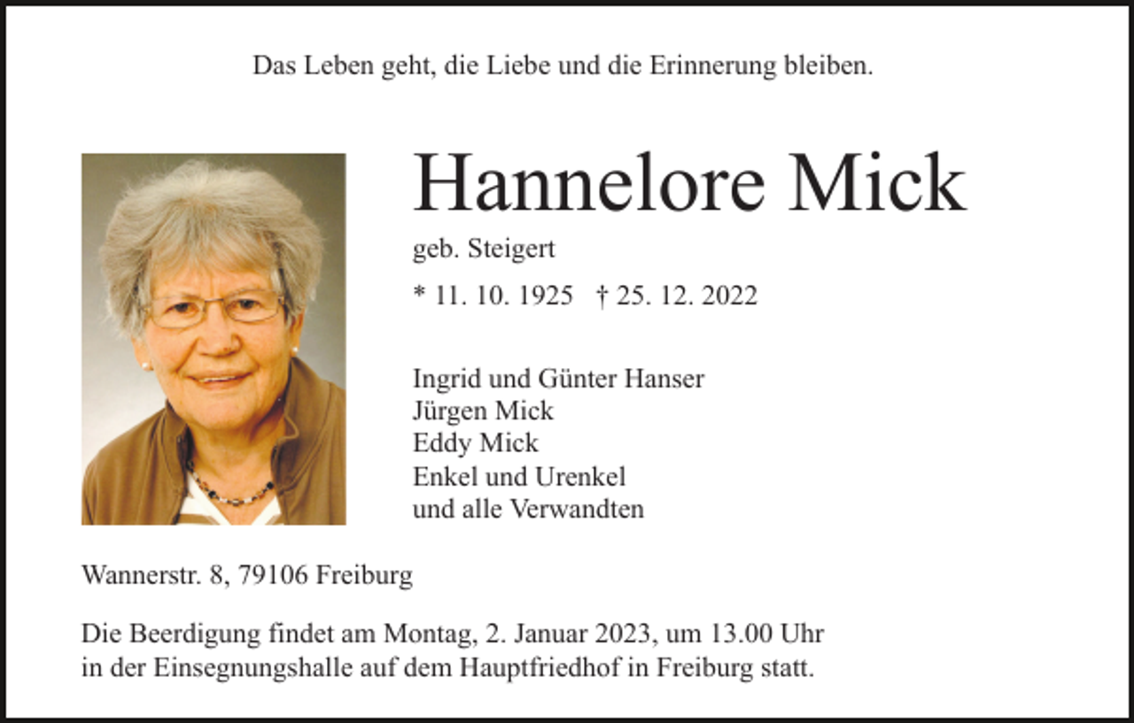 <p>Das Leben geht, die Liebe und die Erinnerung bleiben.</p><p>Hannelore Mick<br />geb. Steigert<br />* 11. 10. 1925 † 25. 12. 2022<br />Ingrid und Günter Hanser<br />Jürgen Mick<br />Eddy Mick<br />Enkel und Urenkel<br />und alle Verwandten<br />Wannerstr. 8, 79106 Freiburg<br />Die Beerdigung findet am Montag, 2. Januar 2023, um 13.00 Uhr<br />in der Einsegnungshalle auf dem Hauptfriedhof in Freiburg statt.</p>