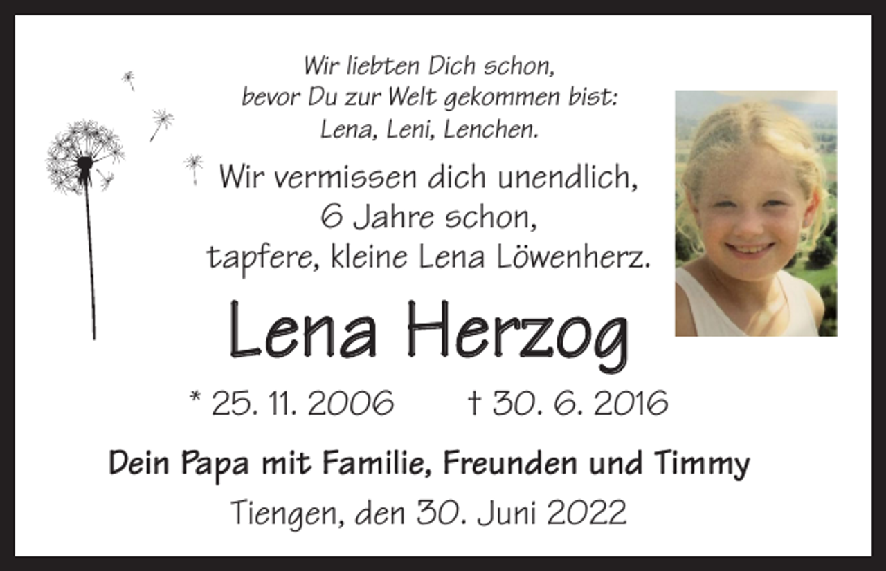 <p>Wir liebten Dich schon,<br />bevor Du zur Welt gekommen bist:<br />Lena, Leni, Lenchen.</p><p>Wir vermissen dich unendlich,<br />6 Jahre schon,<br />tapfere, kleine Lena Löwenherz.</p><p>Lena Herzog</p><p>* 25. 11. 2006 † 30. 6. 2016<br />Dein Papa mit Familie, Freunden und Timmy<br />Tiengen, den 30. Juni 2022</p>