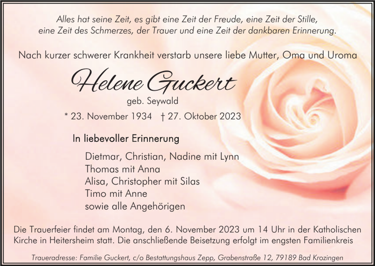 <p>Alles hat seine Zeit, es gibt eine Zeit der Freude, eine Zeit der Stille,<br />eine Zeit des Schmerzes, der Trauer und eine Zeit der dankbaren Erinnerung.</p><p>Nach kurzer schwerer Krankheit verstarb unsere liebe Mutter, Oma und Uroma</p><p>Helene Guckert<br />geb. Seywald</p><p>* 23. November 1934 † 27. Oktober 2023</p><p>Dietmar, Christian, Nadine mit Lynn<br />Thomas mit Anna<br />Alisa, Christopher mit Silas<br />Timo mit Anne<br />sowie alle Angehörigen<br />Die Trauerfeier findet am Montag, den 6. November 2023 um 14 Uhr in der Katholischen<br />Kirche in Heitersheim statt. Die anschließende Beisetzung erfolgt im engsten Familienkreis<br />Traueradresse: Familie Guckert, c/o Bestattungshaus Zepp, Grabenstraße 12, 79189 Bad Krozingen</p>