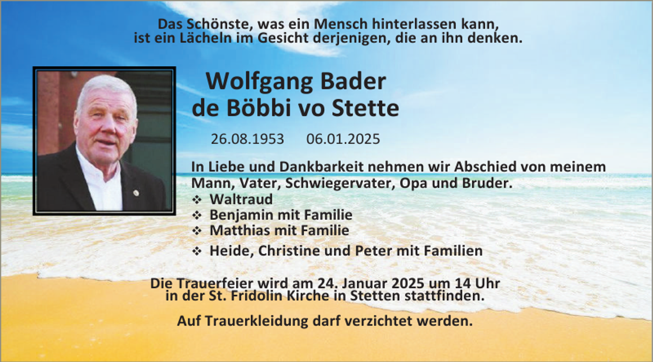 <p>Das Schönste, was ein Mensch hinterlassen kann,<br />ist ein Lächeln im Gesicht derjenigen, die an ihn denken.</p>
<p>Wolfgang Bader<br />de Böbbi vo Stette<br />26.08.1953</p>
<p>06.01.2025</p>
<p>In Liebe und Dankbarkeit nehmen wir Abschied von meinem<br />Mann, Vater, Schwiegervater, Opa und Bruder.<br />Waltraud<br />Benjamin mit Familie<br />Matthias mit Familie<br />Heide, Christine und Peter mit Familien<br />Die Trauerfeier wird am 24. Januar 2025 um 14 Uhr<br />in der St. Fridolin Kirche in Stetten stattfinden.<br />Auf Trauerkleidung darf verzichtet werden.</p>