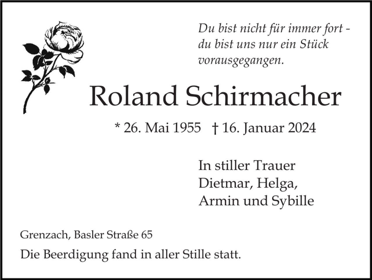 <p>Du bist nicht für immer fort du bist uns nur ein Stück<br />vorausgegangen.</p><p>Roland Schirmacher<br />* 26. Mai 1955 † 16. Januar 2024<br />In stiller Trauer<br />Dietmar, Helga,<br />Armin und Sybille<br />Grenzach, Basler Straße 65</p><p>Die Beerdigung fand in aller Stille statt.</p>