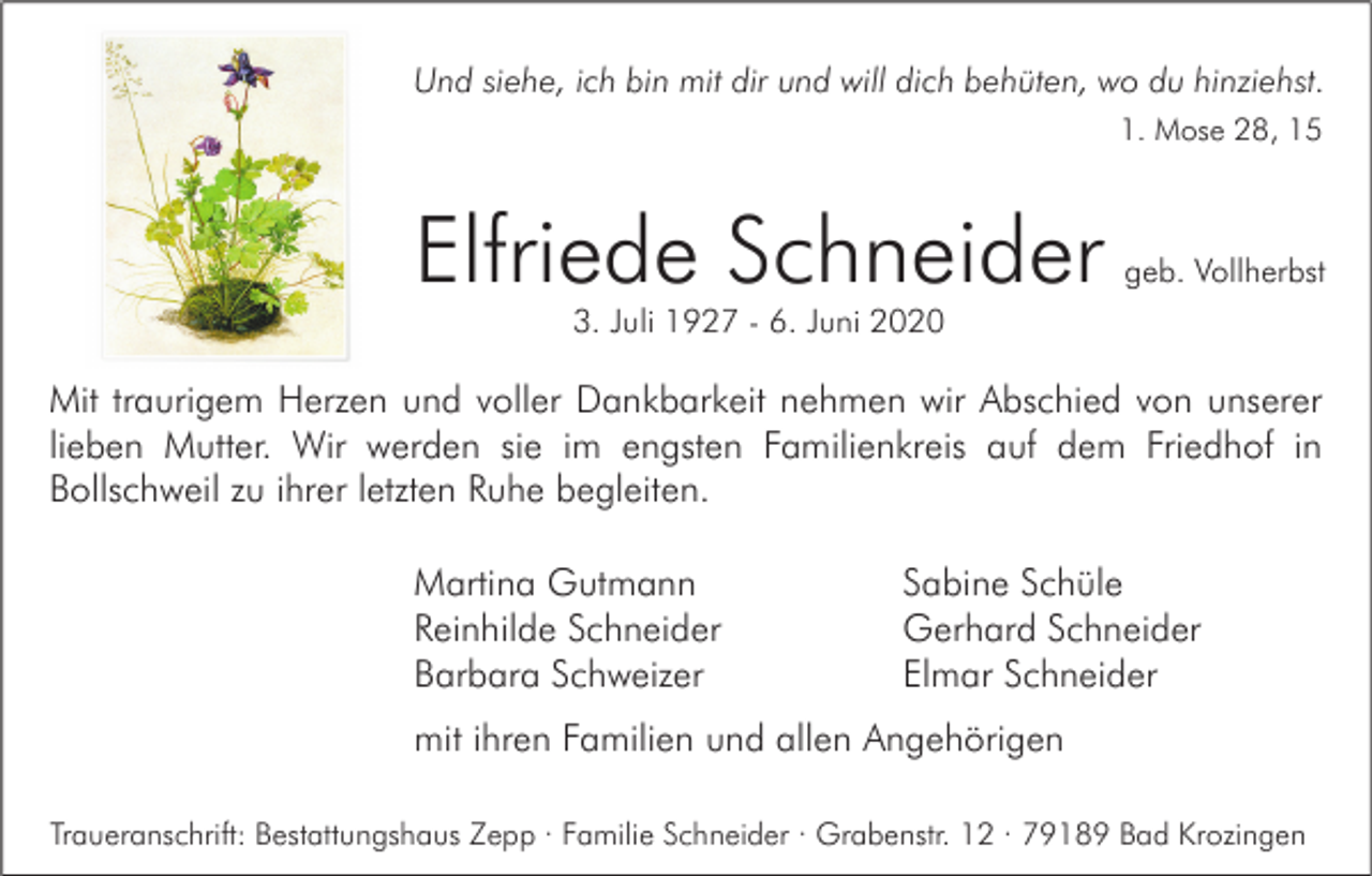<p>Und siehe, ich bin mit dir und will dich behüten, wo du hinziehst.<br />1. Mose 28, 15</p><p>Elfriede Schneider</p><p>geb. Vollherbst</p><p>3. Juli 1927 - 6. Juni 2020</p><p>Mit traurigem Herzen und voller Dankbarkeit nehmen wir Abschied von unserer<br />lieben Mutter. Wir werden sie im engsten Familienkreis auf dem Friedhof in<br />Bollschweil zu ihrer letzten Ruhe begleiten.<br />Martina Gutmann<br />Reinhilde Schneider<br />Barbara Schweizer</p><p>Sabine Schüle<br />Gerhard Schneider<br />Elmar Schneider</p><p>mit ihren Familien und allen Angehörigen<br />Traueranschrift: Bestattungshaus Zepp · Familie Schneider · Grabenstr. 12 · 79189 Bad Krozingen</p>