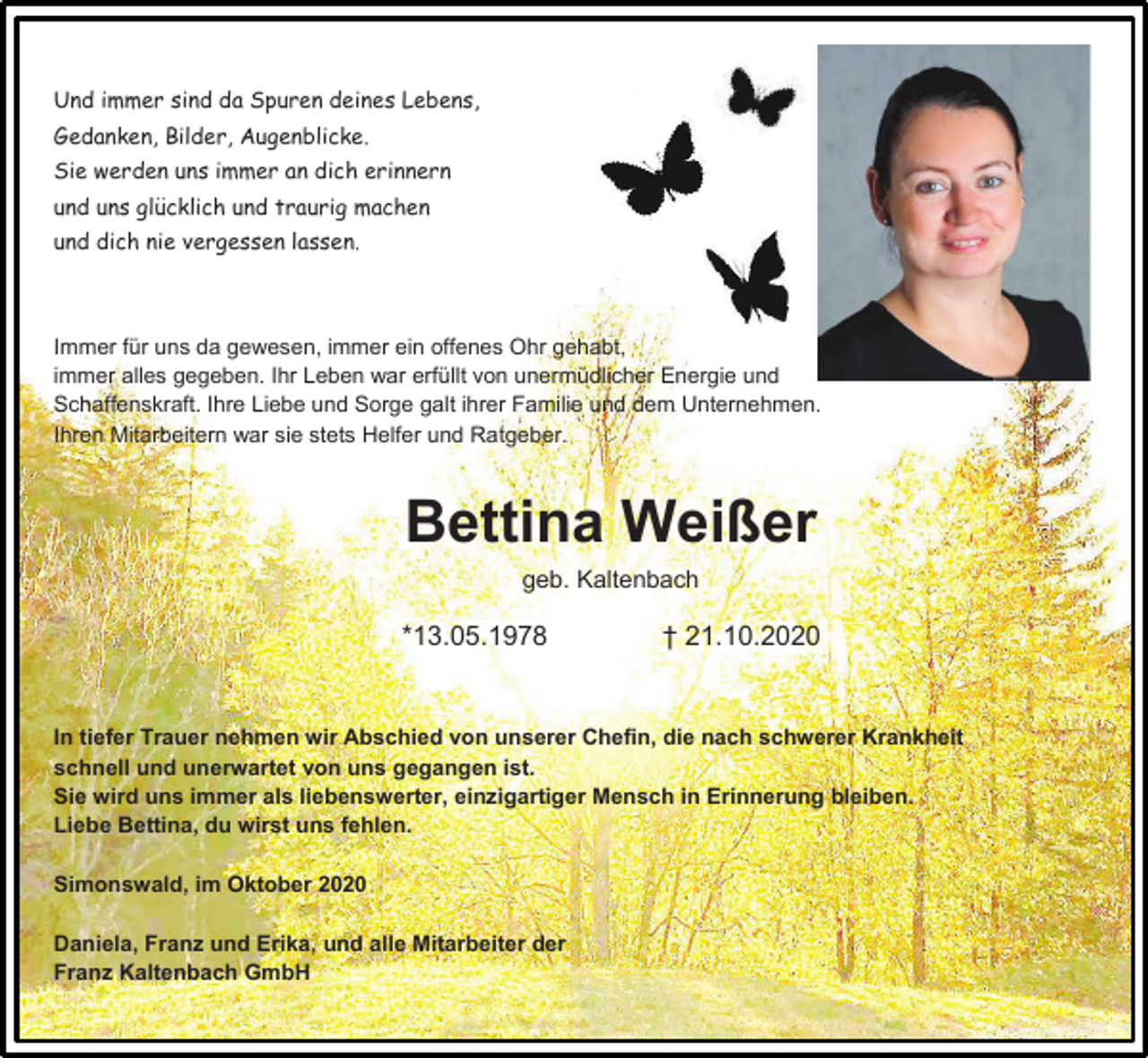 <p>Und immer sind da Spuren deines Lebens,<br />Gedanken, Bilder, Augenblicke.<br />Sie werden uns immer an dich erinnern<br />und uns glücklich und traurig machen<br />und dich nie vergessen lassen.</p><p>Immer für uns da gewesen, immer ein offenes Ohr gehabt,<br />immer alles gegeben. Ihr Leben war erfüllt von unermüdlicher Energie und<br />Schaffenskraft. Ihre Liebe und Sorge galt ihrer Familie und dem Unternehmen.<br />Ihren Mitarbeitern war sie stets Helfer und Ratgeber.</p><p>Bettina Weißer<br />geb. Kaltenbach</p><p>*13.05.1978</p><p>† 21.10.2020</p><p>In tiefer Trauer nehmen wir Abschied von unserer Chefin, die nach schwerer Krankheit<br />schnell und unerwartet von uns gegangen ist.<br />Sie wird uns immer als liebenswerter, einzigartiger Mensch in Erinnerung bleiben.<br />Liebe Bettina, du wirst uns fehlen.<br />Simonswald, im Oktober 2020<br />Daniela, Franz und Erika, und alle Mitarbeiter der<br />Franz Kaltenbach GmbH</p>