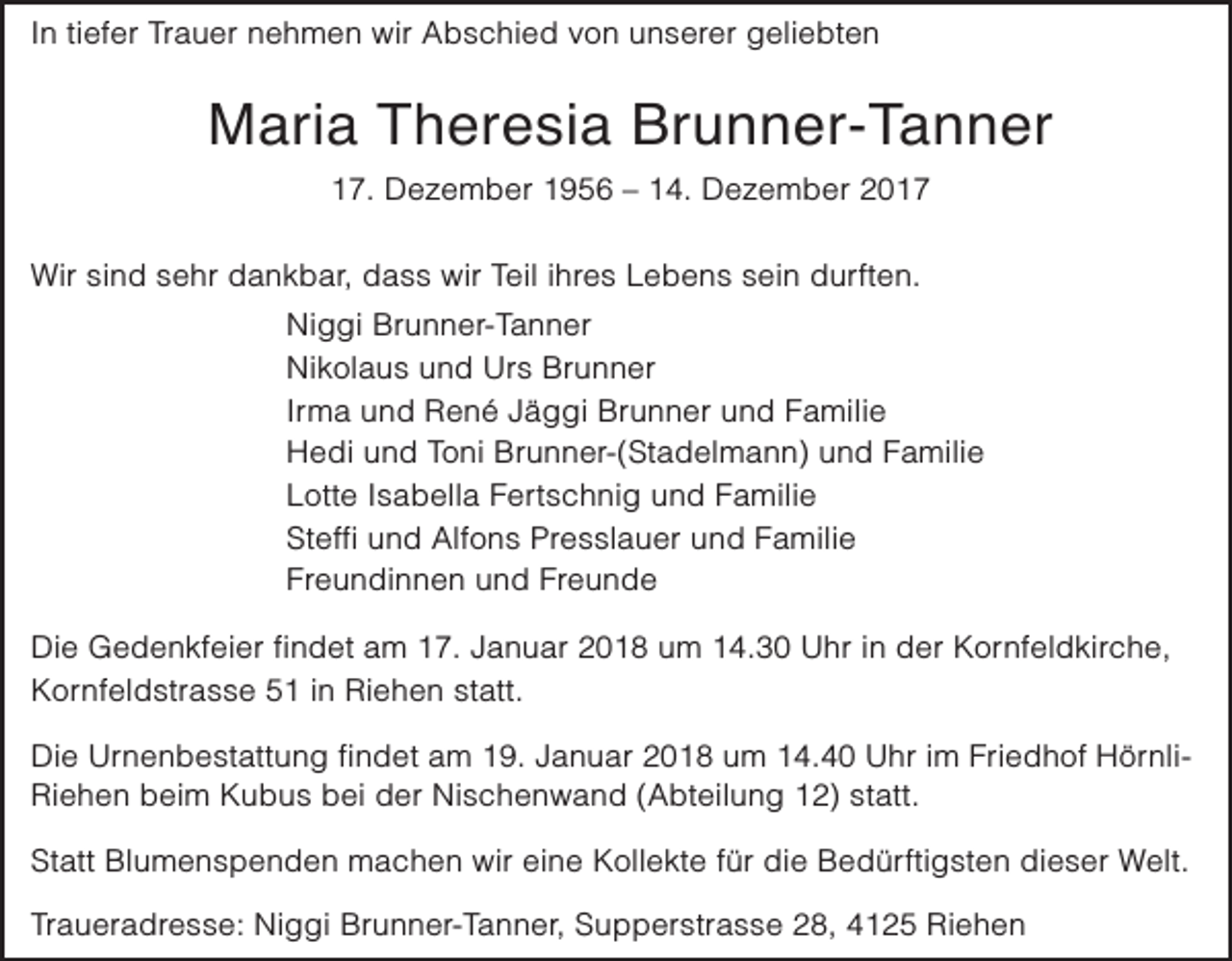 <p>In tiefer Trauer nehmen wir Abschied von unserer geliebten</p><p>Maria Theresia Brunner-Tanner<br />17. Dezember 1956 – 14. Dezember 2017</p><p>Wir sind sehr dankbar, dass wir Teil ihres Lebens sein durften.<br />Niggi Brunner-Tanner<br />Nikolaus und Urs Brunner<br />Irma und René Jäggi Brunner und Familie<br />Hedi und Toni Brunner-(Stadelmann) und Familie<br />Lotte Isabella Fertschnig und Familie<br />Steffi und Alfons Presslauer und Familie<br />Freundinnen und Freunde<br />Die Gedenkfeier findet am 17. Januar 2018 um 14.30 Uhr in der Kornfeldkirche,<br />Kornfeldstrasse 51 in Riehen statt.<br />Die Urnenbestattung findet am 19. Januar 2018 um 14.40 Uhr im Friedhof HörnliRiehen beim Kubus bei der Nischenwand (Abteilung 12) statt.<br />Statt Blumenspenden machen wir eine Kollekte für die Bedürftigsten dieser Welt.<br />Traueradresse: Niggi Brunner-Tanner, Supperstrasse 28, 4125 Riehen</p>