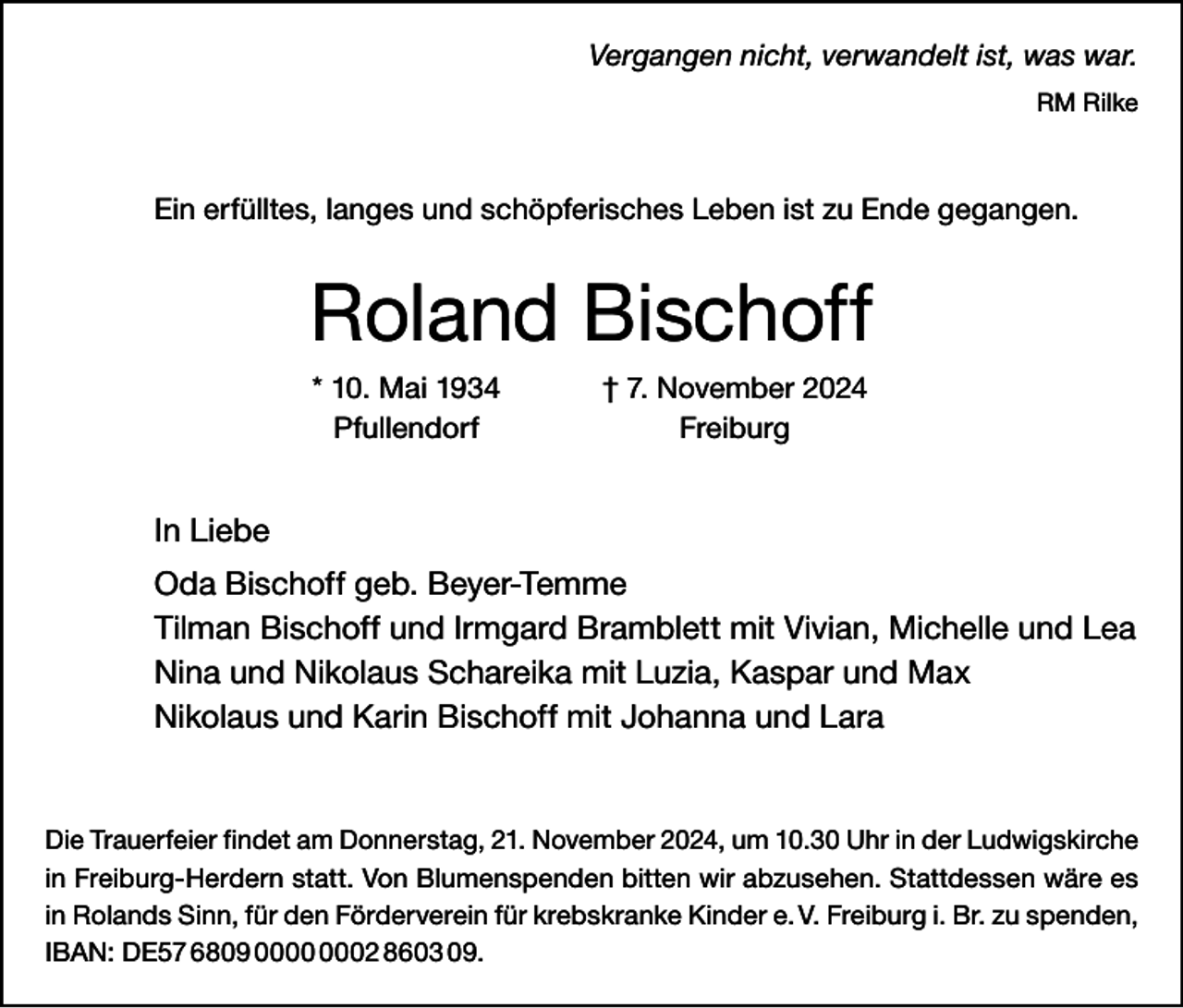 <p>Vergangen nicht, verwandelt ist, was war.<br />RM Rilke</p><p>Ein erfülltes, langes und schöpferisches Leben ist zu Ende gegangen.</p><p>Roland Bischoff</p><p>* 10. Mai 1934<br />† 7. November 2024<br />Pfullendorf Freiburg</p><p>In Liebe<br />Oda Bischoff geb. Beyer-Temme<br />Tilman Bischoff und Irmgard Bramblett mit Vivian, Michelle und Lea<br />Nina und Nikolaus Schareika mit Luzia, Kaspar und Max<br />Nikolaus und Karin Bischoff mit Johanna und Lara</p><p>Die Trauerfeier findet am Donnerstag, 21. November 2024, um 10.30 Uhr in der L<br />­ udwigskirche<br />in Freiburg-Herdern statt. Von Blumenspenden bitten wir abzusehen. Stattdessen wäre es<br />in Rolands Sinn, für den Förderverein für krebskranke Kinder e. V. Freiburg i. Br. zu s­ penden,<br />IBAN: DE57 6809 02 8603 09.</p>