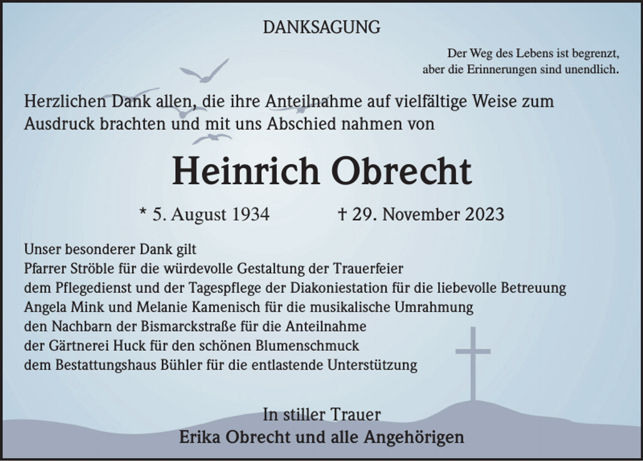 <p>DANKSAGUNG<br />Der Weg des Lebens ist begrenzt,<br />aber die Erinnerungen sind unendlich.</p><p>Herzlichen Dank allen, die ihre Anteilnahme auf vielfältige Weise zum<br />Ausdruck brachten und mit uns Abschied nahmen von</p><p>Heinrich Obrecht<br />* 5. August 1934</p><p>† 29. November 2023</p><p>Unser besonderer Dank gilt<br />Pfarrer Ströble für die würdevolle Gestaltung der Trauerfeier<br />dem Pflegedienst und der Tagespflege der Diakoniestation für die liebevolle Betreuung<br />Angela Mink und Melanie Kamenisch für die musikalische Umrahmung<br />den Nachbarn der Bismarckstraße für die Anteilnahme<br />der Gärtnerei Huck für den schönen Blumenschmuck<br />dem Bestattungshaus Bühler für die entlastende Unterstützung</p><p>In stiller Trauer<br />Erika Obrecht und alle Angehörigen</p>