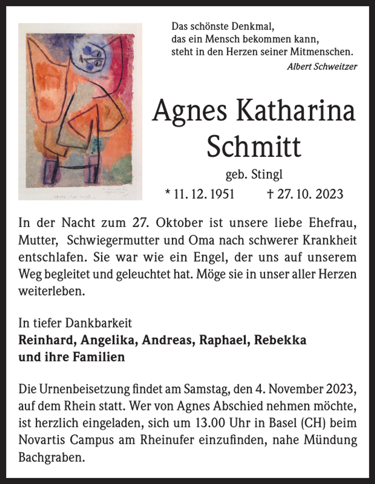 <p>Das schönste Denkmal,<br />das ein Mensch bekommen kann,<br />steht in den Herzen seiner Mitmenschen.</p><p>Albert Schweitzer</p><p>Agnes Katharina<br />Schmitt<br />geb. Stingl<br />* 11. 12. 1951<br />† 27. 10. 2023<br />In der Nacht zum 27. Oktober ist unsere liebe Ehefrau,<br />Mutter, Schwiegermutter und Oma nach schwerer Krankheit<br />entschlafen. Sie war wie ein Engel, der uns auf unserem<br />Weg begleitet und geleuchtet hat. Möge sie in unser aller Herzen<br />weiterleben.<br />In tiefer Dankbarkeit<br />Reinhard, Angelika, Andreas, Raphael, Rebekka<br />und ihre Familien<br />Die Urnenbeisetzung ﬁndet am Samstag, den 4. November 2023,<br />auf dem Rhein statt. Wer von Agnes Abschied nehmen möchte,<br />ist herzlich eingeladen, sich um 13.00 Uhr in Basel (CH) beim<br />Novartis Campus am Rheinufer einzuﬁnden, nahe Mündung<br />Bachgraben.</p>