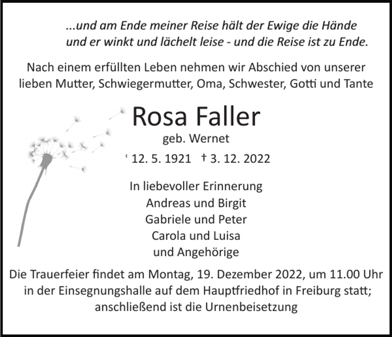 <p>...und am Ende meiner Reise hält der Ewige die Hände<br />und er winkt und lächelt leise ­ und die Reise ist zu Ende.<br />Nach einem erfüllten Leben nehmen wir Abschied von unserer<br />lieben Mutter, Schwiegermutter, Oma, Schwester, Gotti und Tante</p><p>Rosa Faller</p><p>geb. Wernet<br />* 12. 5. 1921 † 3. 12. 2022<br />In liebevoller Erinnerung<br />Andreas und Birgit<br />Gabriele und Peter<br />Carola und Luisa<br />und Angehörige<br />Die Trauerfeier ﬁndet am Montag, 19. Dezember 2022, um 11.00 Uhr<br />in der Einsegnungshalle auf dem Hauptfriedhof in Freiburg statt;<br />anschließend ist die Urnenbeisetzung</p>