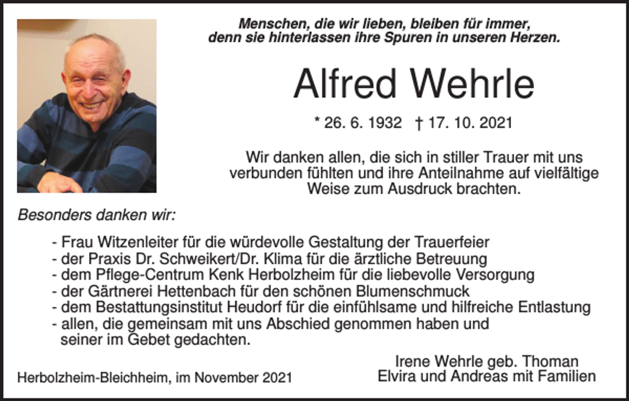 <p>Menschen, die wir lieben, bleiben für immer,<br />denn sie hinterlassen ihre Spuren in unseren Herzen.</p><p>Alfred Wehrle<br />* 26. 6. 1932 † 17. 10. 2021<br />Wir danken allen, die sich in stiller Trauer mit uns<br />verbunden fühlten und ihre Anteilnahme auf vielfältige<br />Weise zum Ausdruck brachten.<br />Besonders danken wir:<br />- Frau Witzenleiter für die würdevolle Gestaltung der Trauerfeier<br />- der Praxis Dr. Schweikert/Dr. Klima für die ärztliche Betreuung<br />- dem Pflege-Centrum Kenk Herbolzheim für die liebevolle Versorgung<br />- der Gärtnerei Hettenbach für den schönen Blumenschmuck<br />- dem Bestattungsinstitut Heudorf für die einfühlsame und hilfreiche Entlastung<br />- allen, die gemeinsam mit uns Abschied genommen haben und<br />seiner im Gebet gedachten.<br />Irene Wehrle geb. Thoman<br />Elvira und Andreas mit Familien<br />Herbolzheim-Bleichheim, im November 2021</p>