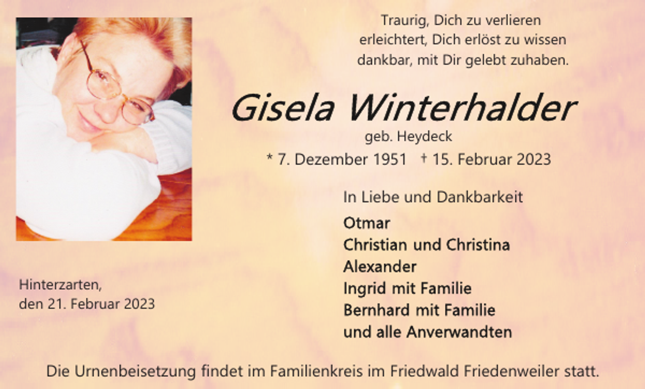 <p>Traurig, Dich zu verlieren<br />erleichtert, Dich erlöst zu wissen<br />dankbar, mit Dir gelebt zuhaben.</p><p>geb. Heydeck</p><p>* 7. Dezember 1951 † 15. Februar 2023<br />In Liebe und Dankbarkeit</p><p>Hinterzarten,<br />den 21. Februar 2023</p><p>Die Urnenbeisetzung findet im Familienkreis im Friedwald Friedenweiler statt.</p>