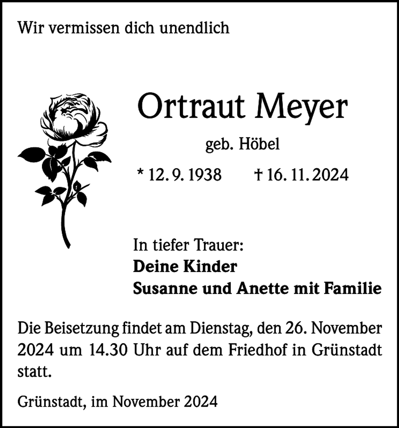<p>Wir vermissen dich unendlich</p><p>Ortraut Meyer<br />geb. Höbel<br />* 12. 9. 1938</p><p>† 16. 11. 2024</p><p>In tiefer Trauer:<br />Deine Kinder<br />Susanne und Anette mit Familie<br />Die Beisetzung findet am Dienstag, den 26. November<br />2024 um 14.30 Uhr auf dem Friedhof in Grünstadt<br />statt.<br />Grünstadt, im November 2024</p>