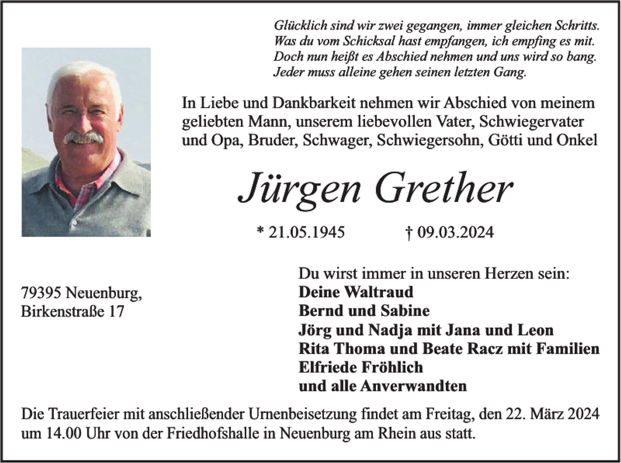 Glücklich sind wir zwei gegangen, immer gleichen Schritts.
Was du vom Schicksal hast empfangen, ich empfing es mit.
Doch nun heißt es Abschied nehmen und uns wird so bang.
Jeder muss alleine gehen seinen letzten Gang.
In Liebe und Dankbarkeit nehmen wir Abschied von meinem
geliebten Mann, unserem liebevollen Vater, Schwiegervater
und Opa, Bruder, Schwager, Schwiegersohn, Götti und Onkel
Jürgen Grether
* 21.05.1945 † 09.03.2024 
79395 Neuenburg,
Birkenstraße 17
Du wirst immer in unseren Herzen sein:
Deine Waltraud
Bernd und Sabine
Jörg und Nadja mit Jana und Leon
Rita Thoma und Beate Racz mit Familien
Elfriede Fröhlich
und alle Anverwandten
Die Trauerfeier mit anschließender Urnenbeisetzung findet am Freitag, den 22. März 2024
um 14.00 Uhr von der Friedhofshalle in Neuenburg am Rhein aus statt.