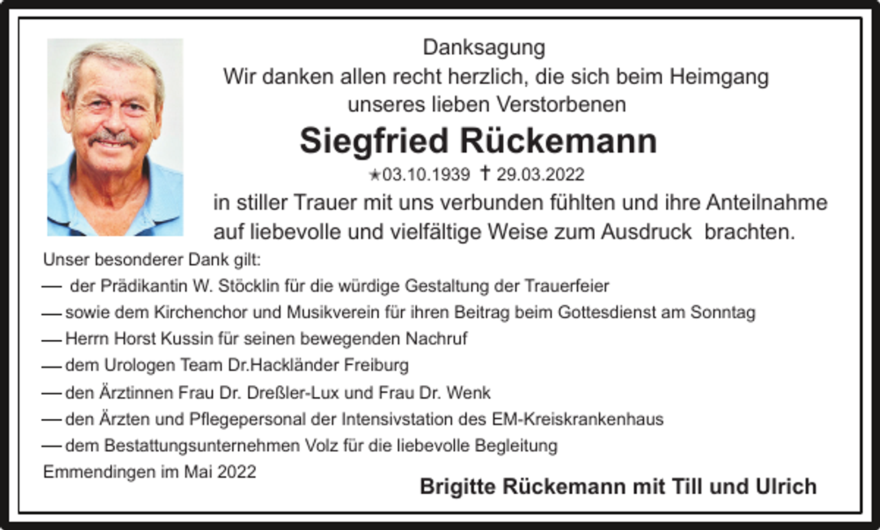 <p>Danksagung<br />Wir danken allen recht herzlich, die sich beim Heimgang<br />unseres lieben Verstorbenen</p><p>Siegfried Rückemann<br />✭03.10.1939 ✝ 29.03.2022<br />in stiller Trauer mit uns verbunden fühlten und ihre Anteilnahme<br />auf liebevolle und vielfältige Weise zum Ausdruck brachten.<br />Unser besonderer Dank gilt:<br />der Prädikantin W. Stöcklin für die würdige Gestaltung der Trauerfeier<br />sowie dem Kirchenchor und Musikverein für ihren Beitrag beim Gottesdienst am Sonntag<br />Herrn Horst Kussin für seinen bewegenden Nachruf<br />dem Urologen Team Dr.Hackländer Freiburg<br />den Ärztinnen Frau Dr. Dreßler-Lux und Frau Dr. Wenk<br />den Ärzten und Pflegepersonal der Intensivstation des EM-Kreiskrankenhaus<br />dem Bestattungsunternehmen Volz für die liebevolle Begleitung<br />Emmendingen im Mai 2022</p><p>Brigitte Rückemann mit Till und Ulrich</p>