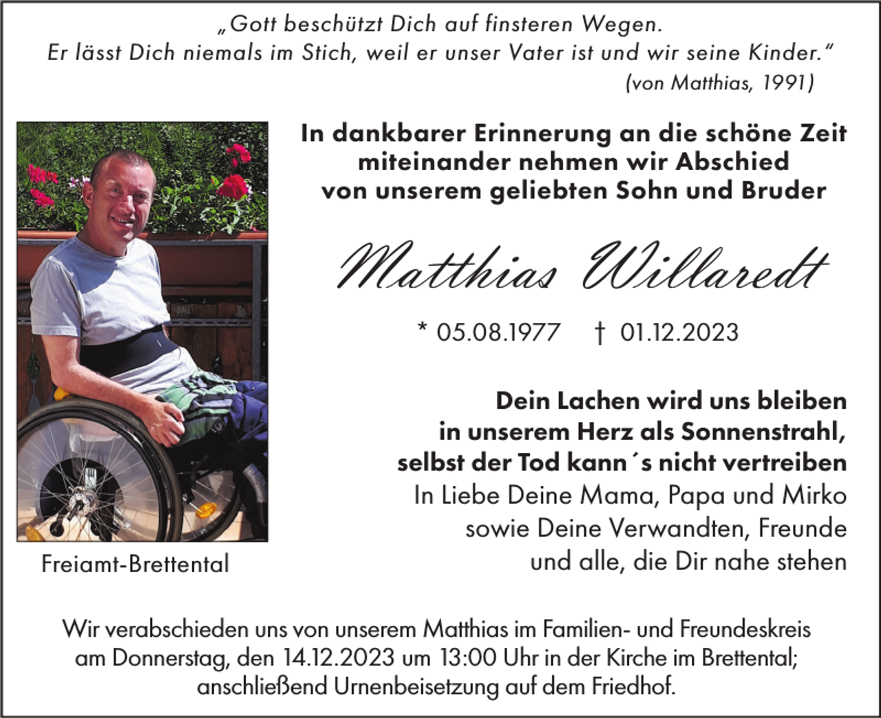 <p>„Gott beschützt Dich auf finsteren Wegen.<br />Er lässt Dich niemals im Stich, weil er unser Vater ist und wir seine Kinder.“<br />(von Matthias, 1991)</p><p>In dankbarer Erinnerung an die schöne Zeit<br />miteinander nehmen wir Abschied<br />von unserem geliebten Sohn und Bruder</p><p>Matthias Willaredt<br />* 05.08.1977</p><p>† 01.12.2023</p><p>Dein Lachen wird uns bleiben<br />in unserem Herz als Sonnenstrahl,<br />selbst der Tod kann´s nicht vertreiben</p><p>Freiamt-Brettental</p><p>In Liebe Deine Mama, Papa und Mirko<br />sowie Deine Verwandten, Freunde<br />und alle, die Dir nahe stehen</p><p>Wir verabschieden uns von unserem Matthias im Familien- und Freundeskreis<br />am Donnerstag, den 14.12.2023 um 13:00 Uhr in der Kirche im Brettental;<br />anschließend Urnenbeisetzung auf dem Friedhof.</p>