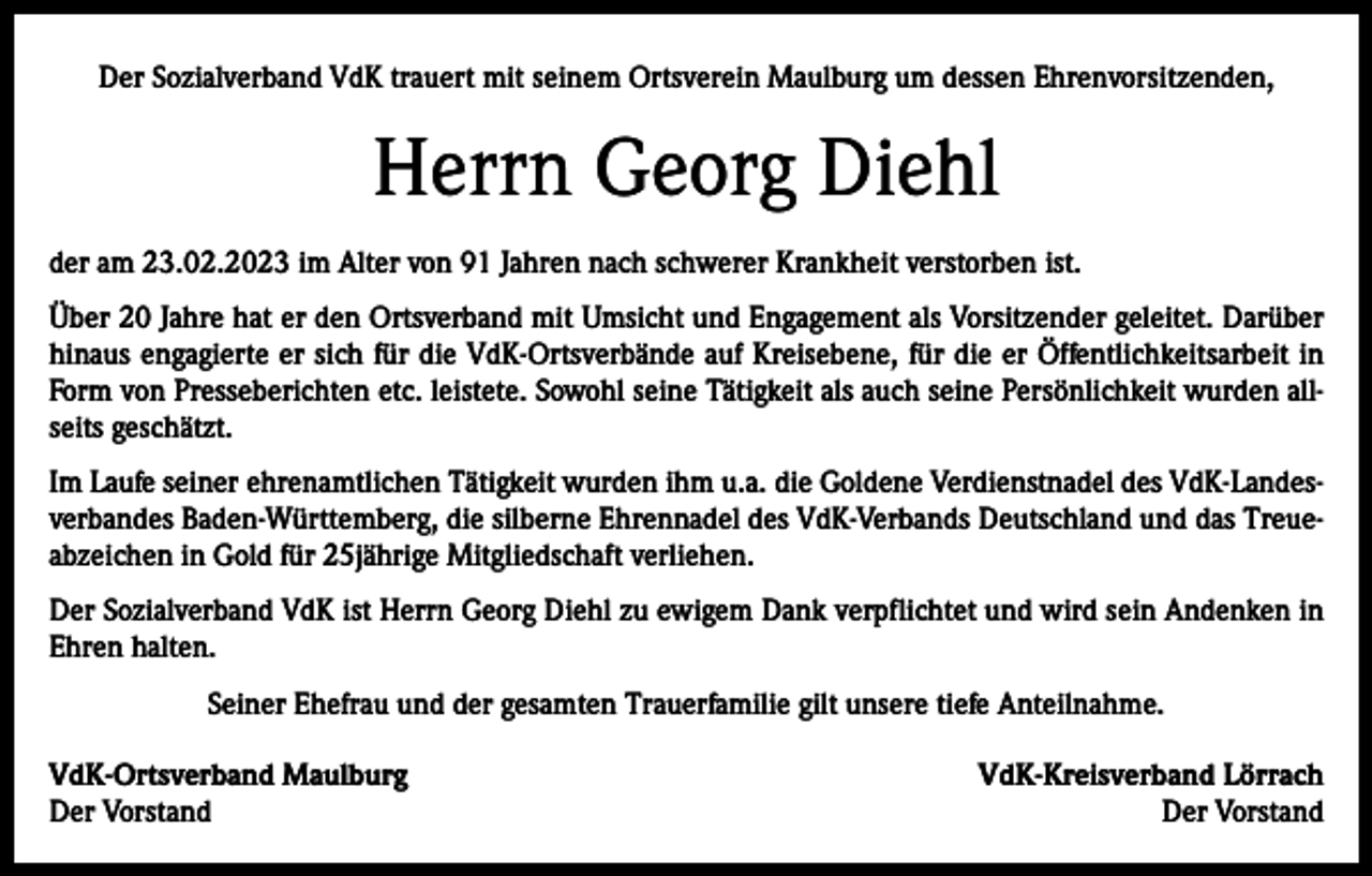<p>Der Sozialverband VdK trauert mit seinem Ortsverein Maulburg um dessen Ehrenvorsitzenden,</p><p>Herrn Georg Diehl<br />der am 23.02.2023 im Alter von 91 Jahren nach schwerer Krankheit verstorben ist.<br />Über 20 Jahre hat er den Ortsverband mit Umsicht und Engagement als Vorsitzender geleitet. Darüber<br />hinaus engagierte er sich für die VdK-Ortsverbände auf Kreisebene, für die er Öffentlichkeitsarbeit in<br />Form von Presseberichten etc. leistete. Sowohl seine Tätigkeit als auch seine Persönlichkeit wurden allseits geschätzt.<br />Im Laufe seiner ehrenamtlichen Tätigkeit wurden ihm u.a. die Goldene Verdienstnadel des VdK-Landesverbandes Baden-Württemberg, die silberne Ehrennadel des VdK-Verbands Deutschland und das Treueabzeichen in Gold für 25jährige Mitgliedschaft verliehen.<br />Der Sozialverband VdK ist Herrn Georg Diehl zu ewigem Dank verpflichtet und wird sein Andenken in<br />Ehren halten.<br />Seiner Ehefrau und der gesamten Trauerfamilie gilt unsere tiefe Anteilnahme.<br />VdK-Ortsverband Maulburg<br />Der Vorstand</p><p>VdK-Kreisverband Lörrach<br />Der Vorstand</p>