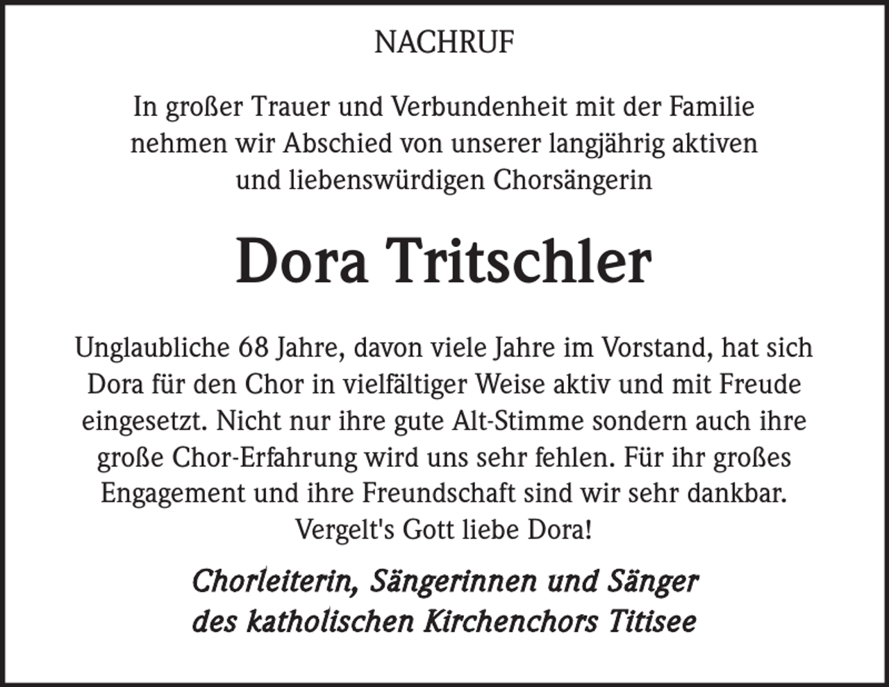 <p>NACHRUF<br />In großer Trauer und Verbundenheit mit der Familie<br />nehmen wir Abschied von unserer langjährig aktiven<br />und liebenswürdigen Chorsängerin</p><p>Dora Tritschler<br />Unglaubliche 68 Jahre, davon viele Jahre im Vorstand, hat sich<br />Dora für den Chor in vielfältiger Weise aktiv und mit Freude<br />eingesetzt. Nicht nur ihre gute Alt-Stimme sondern auch ihre<br />große Chor-Erfahrung wird uns sehr fehlen. Für ihr großes<br />Engagement und ihre Freundschaft sind wir sehr dankbar.<br />Vergelt's Gott liebe Dora!</p><p>Chorleiterin, Sängerinnen und Sänger<br />des katholischen Kirchenchors Titisee</p>