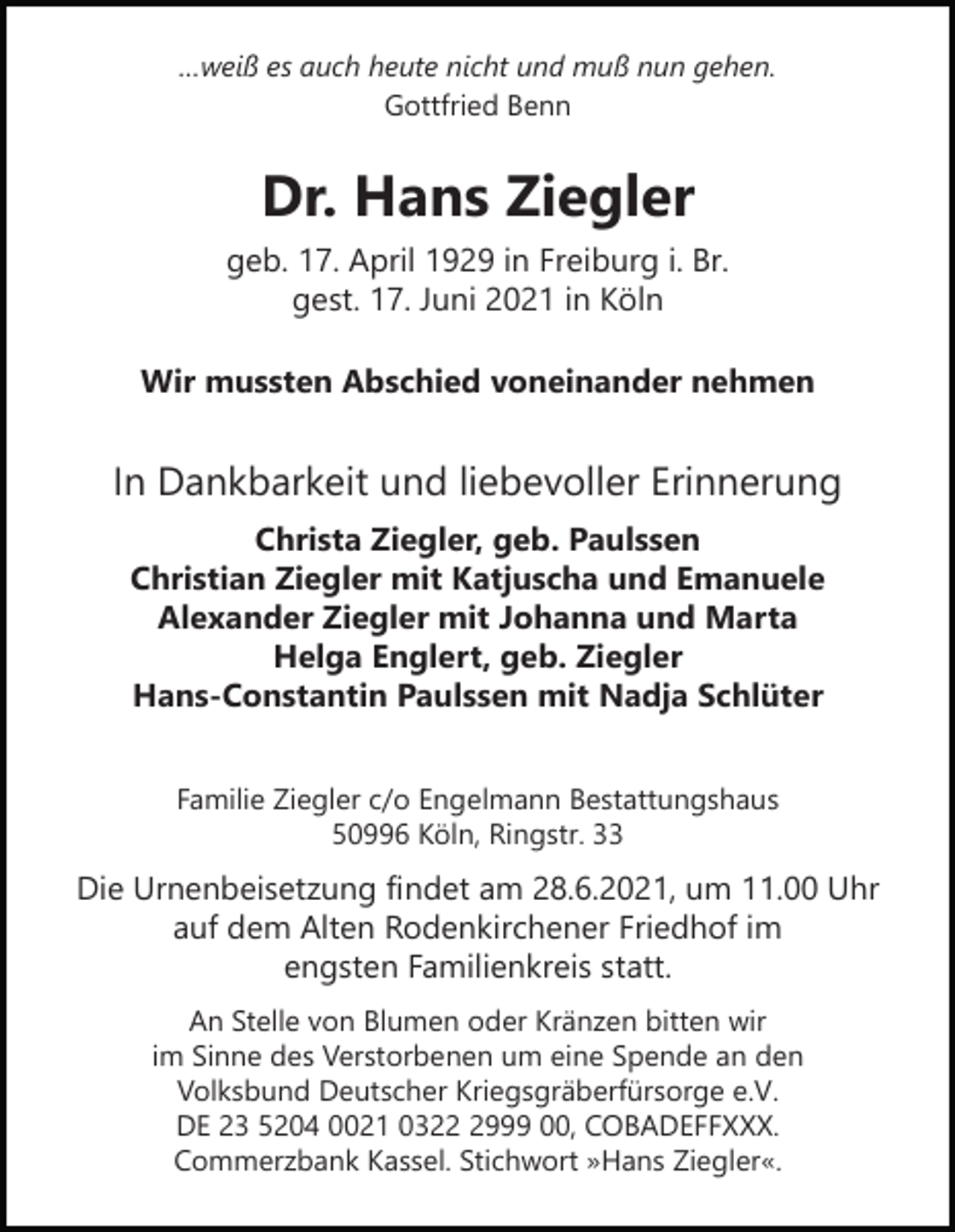 <p>…weiß es auch heute nicht und muß nun gehen.<br />Gottfried Benn</p><p>Dr. Hans Ziegler<br />geb. 17. April 1929 in Freiburg i. Br.<br />gest. 17. Juni 2021 in Köln<br />Wir mussten Abschied voneinander nehmen</p><p>In Dankbarkeit und liebevoller Erinnerung<br />Christa Ziegler, geb. Paulssen<br />Christian Ziegler mit Katjuscha und Emanuele<br />Alexander Ziegler mit Johanna und Marta<br />Helga Englert, geb. Ziegler<br />Hans-Constantin Paulssen mit Nadja Schlüter<br />Familie Ziegler c/o Engelmann Bestattungshaus<br />50996 Köln, Ringstr. 33</p><p>Die Urnenbeisetzung findet am 28.6.2021, um 11.00 Uhr<br />auf dem Alten Rodenkirchener Friedhof im<br />engsten Familienkreis statt.<br />An Stelle von Blumen oder Kränzen bitten wir<br />im Sinne des Verstorbenen um eine Spende an den<br />Volksbund Deutscher Kriegsgräberfürsorge e.V.<br />DE 23 5204 0021 032999 00, COBADEFFXXX.<br />Commerzbank Kassel. Stichwort »Hans Ziegler«.</p>
