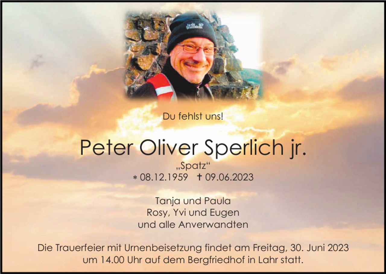 <p>Du fehlst uns!</p><p>Peter Oliver Sperlich jr.<br />„Spatz“<br /> 08.12.1959  09.06.2023<br />Tanja und Paula<br />Rosy, Yvi und Eugen<br />und alle Anverwandten<br />Die Trauerfeier mit Urnenbeisetzung findet am Freitag, 30. Juni 2023<br />um 14.00 Uhr auf dem Bergfriedhof in Lahr statt.</p>