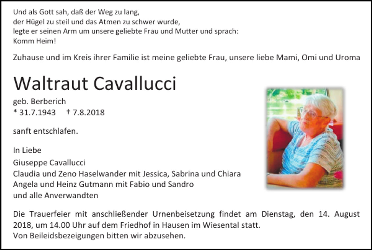 <p>Und als Gott sah, daß der Weg zu lang,<br />der Hügel zu steil und das Atmen zu schwer wurde,<br />legte er seinen Arm um unsere geliebte Frau und Mutter und sprach:<br />Komm Heim!</p><p>Zuhause und im Kreis ihrer Familie ist meine geliebte Frau, unsere liebe Mami, Omi und Uroma</p><p>Waltraut Cavallucci<br />geb. Berberich<br />* 31.7.1943 † 7.8.2018<br />sanft entschlafen.<br />In Liebe<br />Giuseppe Cavallucci<br />Claudia und Zeno Haselwander mit Jessica, Sabrina und Chiara<br />Angela und Heinz Gutmann mit Fabio und Sandro<br />und alle Anverwandten<br />Die Trauerfeier mit anschließender Urnenbeisetzung findet am Dienstag, den 14. August<br />2018, um 14.00 Uhr auf dem Friedhof in Hausen im Wiesental statt.<br />Von Beileidsbezeigungen bitten wir abzusehen.</p>