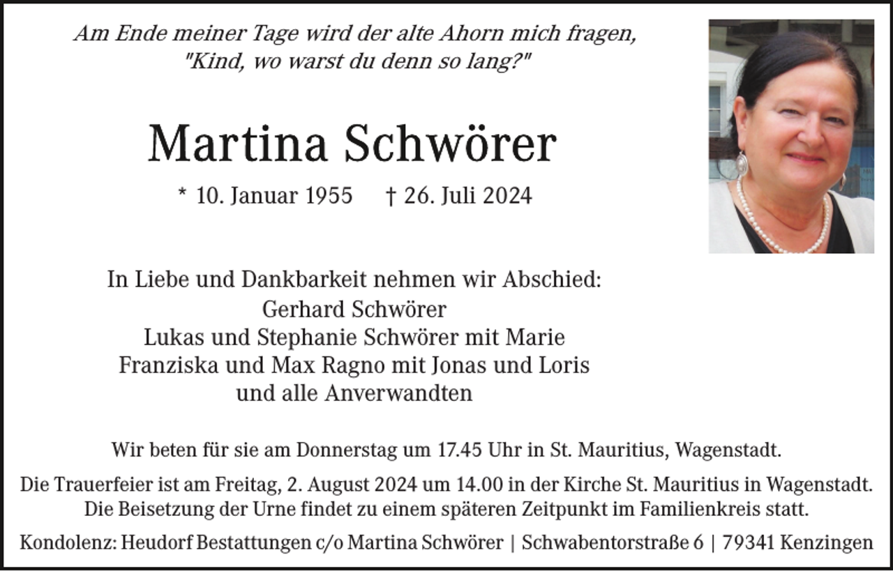 <p>Am Ende meiner Tage wird der alte Ahorn mich fragen,<br />"Kind, wo warst du denn so lang?"</p><p>* 10. Januar 1955</p><p>† 26. Juli 2024</p><p>In Liebe und Dankbarkeit nehmen wir Abschied:<br />Gerhard Schwörer<br />Lukas und Stephanie Schwörer mit Marie<br />Franziska und Max Ragno mit Jonas und Loris<br />und alle Anverwandten<br />Wir beten für sie am Donnerstag um 17.45 Uhr in St. Mauritius, Wagenstadt.<br />Die Trauerfeier ist am Freitag, 2. August 2024 um 14.00 in der Kirche St. Mauritius in Wagenstadt.<br />Die Beisetzung der Urne findet zu einem späteren Zeitpunkt im Familienkreis statt.<br />Kondolenz: Heudorf Bestattungen c/o Martina Schwörer | Schwabentorstraße 6 | 79341 Kenzingen</p>