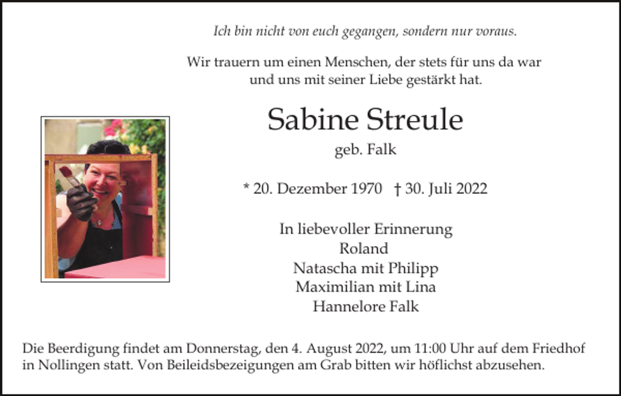 <p>Ich bin nicht von euch gegangen, sondern nur voraus.<br />Wir trauern um einen Menschen, der stets für uns da war<br />und uns mit seiner Liebe gestärkt hat.</p><p>Sabine Streule<br />geb. Falk<br />* 20. Dezember 1970 † 30. Juli 2022<br />In liebevoller Erinnerung<br />Roland<br />Natascha mit Philipp<br />Maximilian mit Lina<br />Hannelore Falk<br />Die Beerdigung findet am Donnerstag, den 4. August 2022, um 11:00 Uhr auf dem Friedhof<br />in Nollingen statt. Von Beileidsbezeigungen am Grab bitten wir höflichst abzusehen.</p>