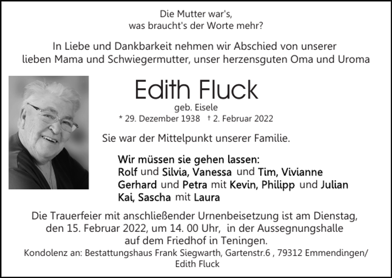 <p>Die Mutter war's,<br />was braucht's der Worte mehr?</p><p>In Liebe und Dankbarkeit nehmen wir Abschied von unserer<br />lieben Mama und Schwiegermutter, unser herzensguten Oma und Uroma</p><p>Edith Fluck<br />geb. Eisele</p><p>* 29. Dezember 1938 † 2. Februar 2022</p><p>Sie war der Mittelpunkt unserer Familie.<br />und</p><p>und<br />und<br />mit</p><p>mit</p><p>und</p><p>Die Trauerfeier mit anschließender Urnenbeisetzung ist am Dienstag,<br />den 15. Februar 2022, um 14. 00 Uhr, in der Aussegnungshalle<br />auf dem Friedhof in Teningen.<br />Kondolenz an: Bestattungshaus Frank Siegwarth, Gartenstr.6 , 79312 Emmendingen/<br />Edith Fluck</p>