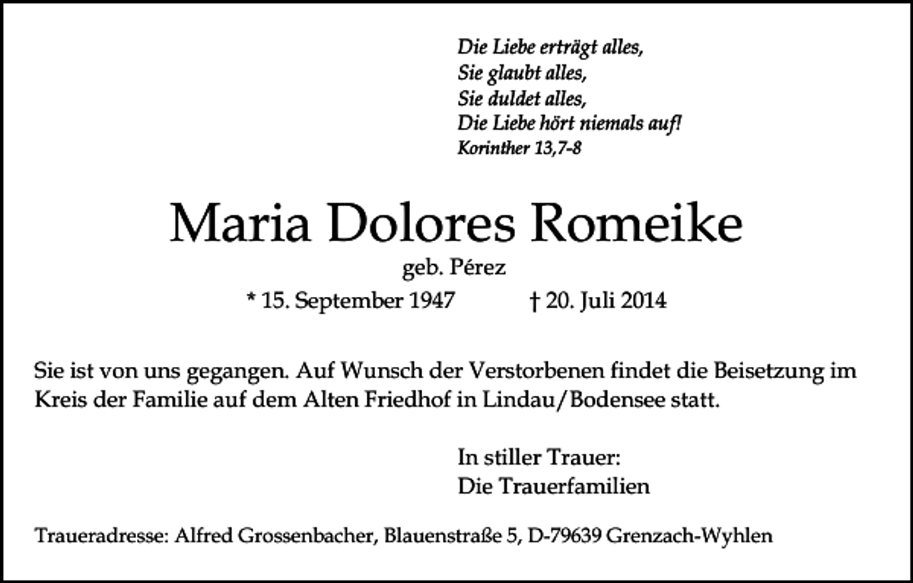 <p>Die Liebe erträgt alles,<br />Sie glaubt alles,<br />Sie duldet alles,<br />Die Liebe hört niemals auf!<br />Korinther 13,7-8</p><p>Maria Dolores Romeike<br />geb. Pérez<br />* 15. September 1947</p><p>† 20. Juli 2014</p><p>Sie ist von uns gegangen. Auf Wunsch der Verstorbenen findet die Beisetzung im<br />Kreis der Familie auf dem Alten Friedhof in Lindau/Bodensee statt.<br />In stiller Trauer:<br />Die Trauerfamilien<br />Traueradresse: Alfred Grossenbacher, Blauenstraße 5, D-79639 Grenzach-Wyhlen</p>