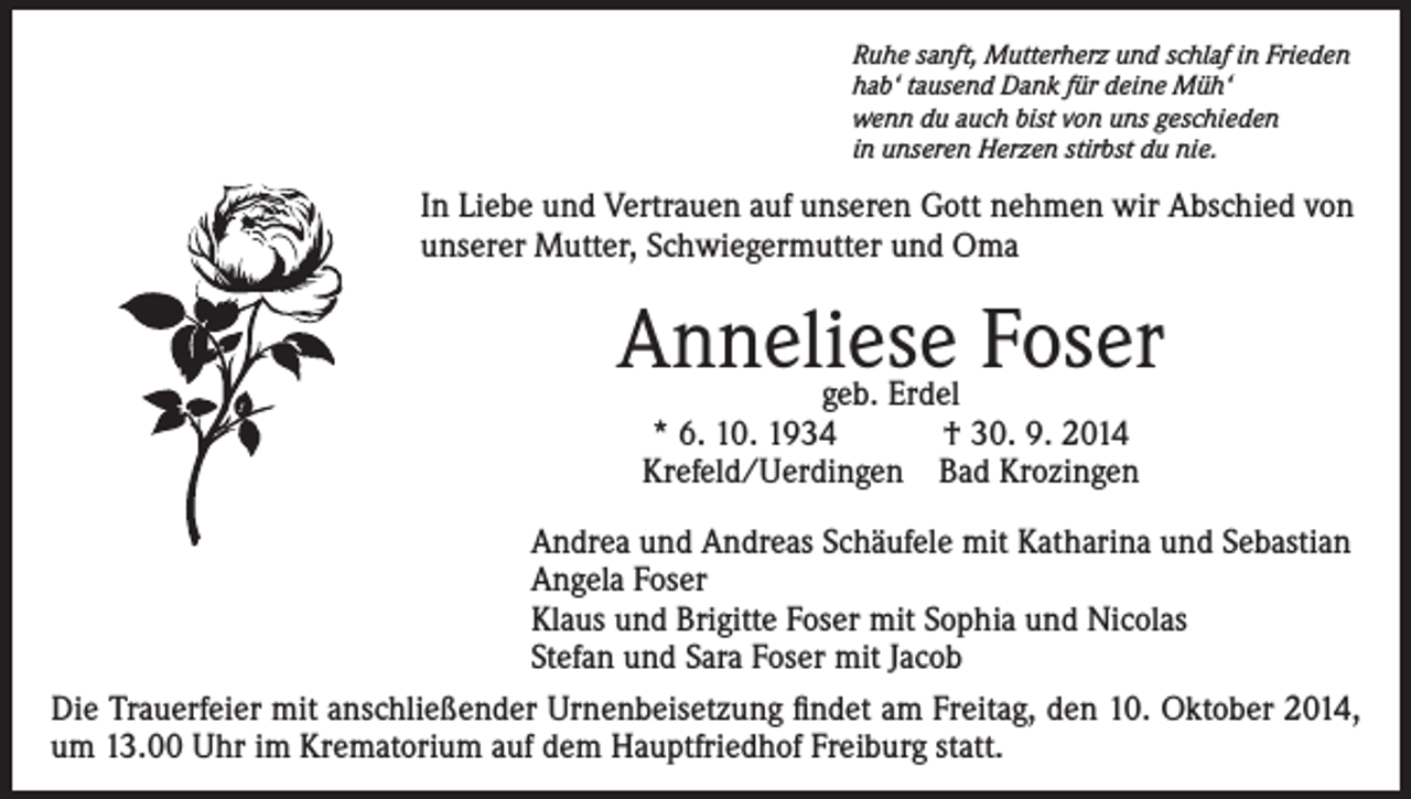 <p>Ruhe sanft, Mutterherz und schlaf in Frieden<br />hab‘ tausend Dank für deine Müh‘<br />wenn du auch bist von uns geschieden<br />in unseren Herzen stirbst du nie.</p><p>In Liebe und Vertrauen auf unseren Gott nehmen wir Abschied von<br />unserer Mutter, Schwiegermutter und Oma</p><p>Anneliese Foser<br />geb. Erdel<br />* 6. 10. 1934 † 30. 9. 2014<br />Krefeld/Uerdingen Bad Krozingen</p><p>Andrea und Andreas Schäufele mit Katharina und Sebastian<br />Angela Foser<br />Klaus und Brigitte Foser mit Sophia und Nicolas<br />Stefan und Sara Foser mit Jacob<br />Die Trauerfeier mit anschließender Urnenbeisetzung findet am Freitag, den 10. Oktober 2014,<br />um 13.00 Uhr im Krematorium auf dem Hauptfriedhof Freiburg statt.</p>