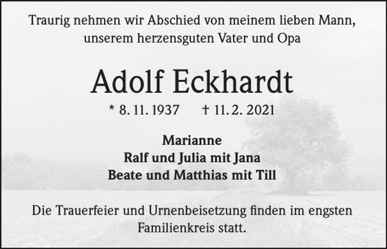 <p>Traurig nehmen wir Abschied von meinem lieben Mann,<br />unserem herzensguten Vater und Opa</p><p>Adolf Eckhardt<br />* 8. 11. 1937</p><p>† 11. 2. 2021</p><p>Marianne<br />Ralf und Julia mit Jana<br />Beate und Matthias mit Till<br />Die Trauerfeier und Urnenbeisetzung finden im engsten<br />Familienkreis statt.</p>