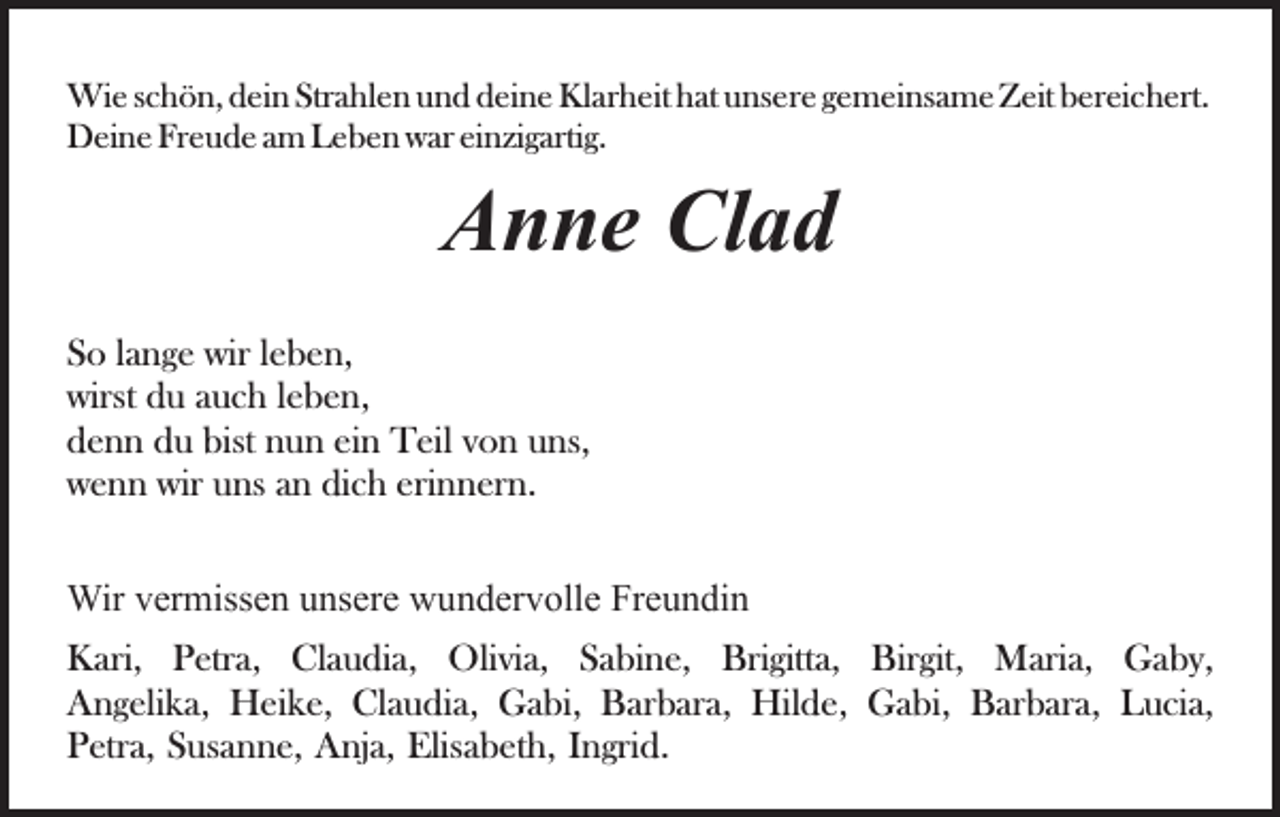 <p>Wi<br />e s cschön,<br />h ö n, d eidein<br />n StrStrahlen<br />a hl e n u und<br />n d ddeine<br />ei n e Klarheit<br />Kl ar h eit hhat<br />at uunsere<br />ns e r e gemeinsame<br />g e m ei ns a m e Zeit<br />Z eit bereichert.<br />b er ei ch ert.<br />Wie<br />DDeine<br />ei n e FrFreude<br />e u d e a am<br />m LLeben<br />e b e n wwar<br />ar einzigartig.<br />ei nzi g arti g.</p><p>Clad<br />AAnne<br />n n e Cl<br />ad<br />SSo<br />o llange<br />a n g e wir<br />wir lleben,<br />e b e n,<br />wirst<br />u aauch<br />u c h l leben,<br />e b e n,<br />wirst ddu<br />ddenn<br />e n n ddu<br />u bist<br />u n eiein<br />n Teil<br />T eil von<br />v o n uns,<br />u ns,<br />bist nnun<br />wwenn<br />e n n wir<br />ns aan<br />n didich<br />c h eri<br />n n er n.<br />wir uuns<br />erinnern.<br />Wirv er<br />Wir<br />vermissen<br />miss e n u unsere<br />ns er e wwundervolle<br />u n d er v oll e Freundin<br />Fr e u n di n<br />KKari,<br />ari, PPetra,<br />etr a, ClClaudia,<br />a u di a, Olivia,<br />O li vi a, Sabine,<br />S a bi n e, Brigitta,<br />Bri gitt a, Birgit,<br />Bir git, Maria,<br />M ari a, Gaby,<br />G a b y,<br />AAngelika,<br />n g eli k a, Heike,<br />H ei k e, Cl<br />Claudia,<br />a u di a, Gabi,<br />G a bi, Barbara,<br />B ar b ar a, Hilde,<br />Hil d e , Gabi,<br />G a bi, Barbara,<br />B ar b ar a, Lucia,<br />L u ci a,<br />PPetra,<br />etr a, SSusanne,<br />us a n n e, Anja,<br />A nj a, Elisabeth,<br />Elis a b et h, IIngrid.<br />n gri d.</p>