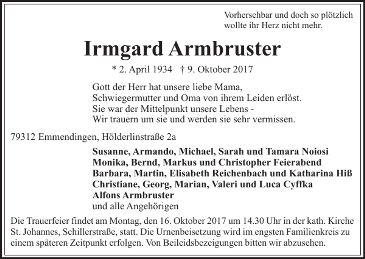 <p>Vor h ers e h b ar uund<br />n d ddoch<br />o c h s so<br />o plötzlich<br />pl öt zli c h<br />Vorhersehbar<br />w ollt e i ihr<br />hr HHerz<br />er z ninicht<br />c ht mehr.<br />m e h r.<br />wollte</p><p>IIrmgard<br />r m g a r d Armbruster<br />A r m b r ust e r<br />** 2.<br />2. April<br />A pril 11934<br />9 3 4 †† 9.<br />9. Oktober<br />O kt o b er 22</p><p>GGott<br />ott dder<br />er HHerr<br />err hhat<br />at uunsere<br />ns er e l liebe<br />i e b e Mama,<br />M a m a,<br />erlöst.<br />SSchwiegermutter<br />c h wi e g er m utt er uund<br />n d Oma<br />O m a von<br />v o n iihrem<br />hr e m Leiden<br />L ei d e n erl<br />öst .<br />Sie<br />Si e war<br />w ar dder<br />er Mittelpunkt<br />Mitt el p u n kt uunsere<br />ns er e Lebens<br />L e b e ns -Wir<br />siee ssehr<br />Wir tr trauern<br />a u er n u um<br />m sisie<br />e u und<br />n d wwerden<br />er d e n si<br />e hr vermissen.<br />v er miss e n.<br />779312<br />9 3 1 2 Emmendingen,<br />E m m e n di n g e n, Hölderlinstraße<br />H ö l d erli nstr a ß e 2a<br />2a<br />SSusanne,<br />us a n n e, Armando,<br />A r m a n d o, Michael,<br />Mi c h a el, SSarah<br />a r a h uund<br />n d Tamara<br />T a m a r a Noiosi<br />N oi osi<br />MMonika,<br />o ni k a, BBernd,<br />e r n d, MMarkus<br />a r k u s und<br />u n d Christopher<br />C h rist o p h e r Feierabend<br />F ei e r a b e n d<br />Barbara,<br />Elisabeth<br />B a r b a r a, Martin,<br />M a rti n, Elis<br />a b et h Reichenbach<br />R ei c h e n b a c h und<br />u n d Katharina<br />K at h a ri n a Hiß<br />Hi ß<br />CChristiane,<br />h risti a n e, Georg,<br />G e o r g, Marian,<br />M a r i a n, Valeri<br />V al e ri und<br />u n d Luca<br />L u c a Cyffka<br />C yff k a<br />Alfons<br />Alf o ns AArmbruster<br />r m b r ust e r<br />und<br />alle<br />u n d all<br />e Angehörigen<br />A n g e h öri g e n<br />Die<br />Di<br />e TrTrauerfeier<br />a u erf ei er fifindet<br />n d et aam<br />m MMontag,<br />o nt a g, d den<br />e n 6.<br />6. OOktober<br />kt o b er 22017<br />0 1 7 uum<br />m 114.30<br />4. 3 0 Uhr<br />U hr iin<br />n dder<br />er kkath.<br />at h. Kirche<br />Kir c h e<br />St. JJohannes,<br />statt.<br />St.<br />o h a n n es, SSchillerstraße,<br />c hill erstr a ß e, st<br />att. Die<br />Di e Urnenbeisetzung<br />Ur n e n b eis et z u n g wird<br />wir d iim<br />m eengsten<br />n gst e n Familienkreis<br />F a mil i e n kr eis zu<br />zu<br />einem<br />erfolgen.<br />ei<br />n e m sspäteren<br />p ät er e n Zeitpunkt<br />Z eit p u n kt erf<br />ol g e n. Von<br />Vo n Beileidsbezeigungen<br />B eil ei ds b e z ei g u n g e n bitten<br />bitt e n wir<br />wir aabzusehen.<br />b z us e h e n.</p>