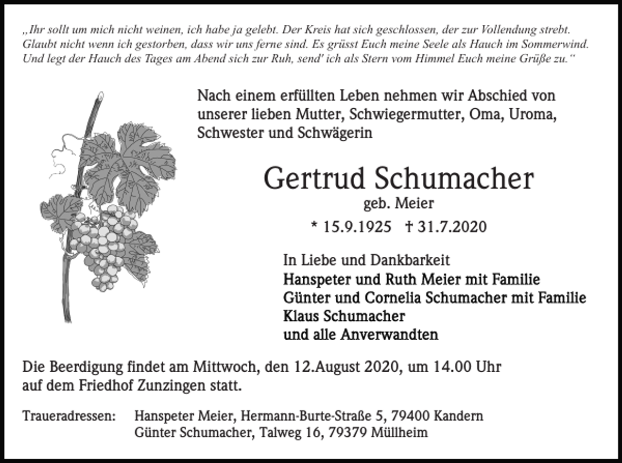 <p>„Ihr sollt um mich nicht weinen, ich habe ja gelebt. Der Kreis hat sich geschlossen, der zur Vollendung strebt.<br />Glaubt nicht wenn ich gestorben, dass wir uns ferne sind. Es grüsst Euch meine Seele als Hauch im Sommerwind.<br />Und legt der Hauch des Tages am Abend sich zur Ruh, send' ich als Stern vom Himmel Euch meine Grüße zu.“</p><p>Nach einem erfüllten Leben nehmen wir Abschied von<br />unserer lieben Mutter, Schwiegermutter, Oma, Uroma,<br />Schwester und Schwägerin</p><p>Gertrud Schumacher<br />geb. Meier<br />* 15.9.1925 † 31.7.2020<br />In Liebe und Dankbarkeit</p><p>Die Beerdigung findet am Mittwoch, den 12.August 2020, um 14.00 Uhr<br />auf dem Friedhof Zunzingen statt.<br />Traueradressen:</p><p>Hanspeter Meier, Hermann-Burte-Straße 5, 79400 Kandern<br />Günter Schumacher, Talweg 16, 79379 Müllheim</p>