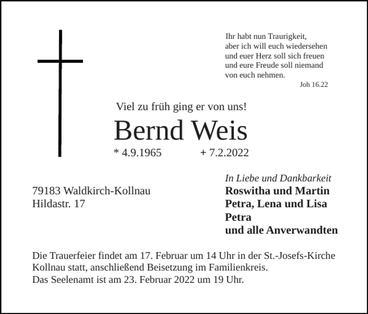 <p>Ihr habt nun Traurigkeit,<br />aber ich will euch wiedersehen<br />und euer Herz soll sich freuen<br />und eure Freude soll niemand<br />von euch nehmen.<br />Joh 16.22</p><p>Viel zu früh ging er von uns!</p><p>Bernd Weis<br />* 4.9.1965</p><p>+ 7.2.2022<br />In Liebe und Dankbarkeit</p><p>79183 Waldkirch-Kollnau<br />Hildastr. 17</p><p>Roswitha und Martin<br />Petra, Lena und Lisa<br />Petra<br />und alle Anverwandten</p><p>Die Trauerfeier findet am 17. Februar um 14 Uhr in der St.-Josefs-Kirche<br />Kollnau statt, anschließend Beisetzung im Familienkreis.<br />Das Seelenamt ist am 23. Februar 2022 um 19 Uhr.</p>