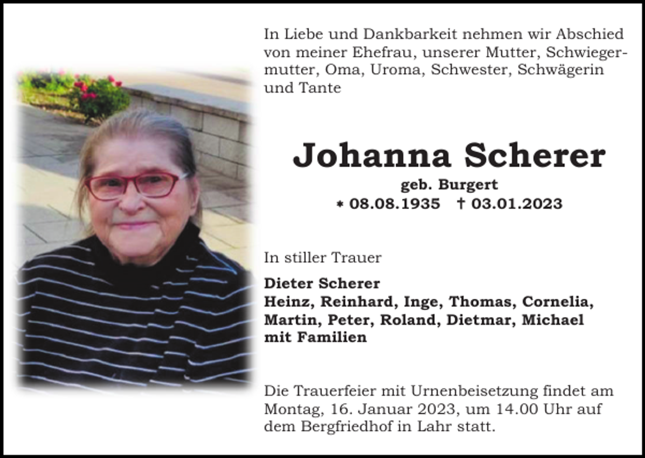 <p>In Liebe und Dankbarkeit nehmen wir Abschied<br />von meiner Ehefrau, unserer Mutter, Schwiegermutter, Oma, Uroma, Schwester, Schwägerin<br />und Tante</p><p>Johanna Scherer<br />geb. Burgert<br /> 08.08.1935  03.01.2023</p><p>In stiller Trauer<br />Dieter Scherer<br />Heinz, Reinhard, Inge, Thomas, Cornelia,<br />Martin, Peter, Roland, Dietmar, Michael<br />mit Familien</p><p>Die Trauerfeier mit Urnenbeisetzung findet am<br />Montag, 16. Januar 2023, um 14.00 Uhr auf<br />dem Bergfriedhof in Lahr statt.</p>