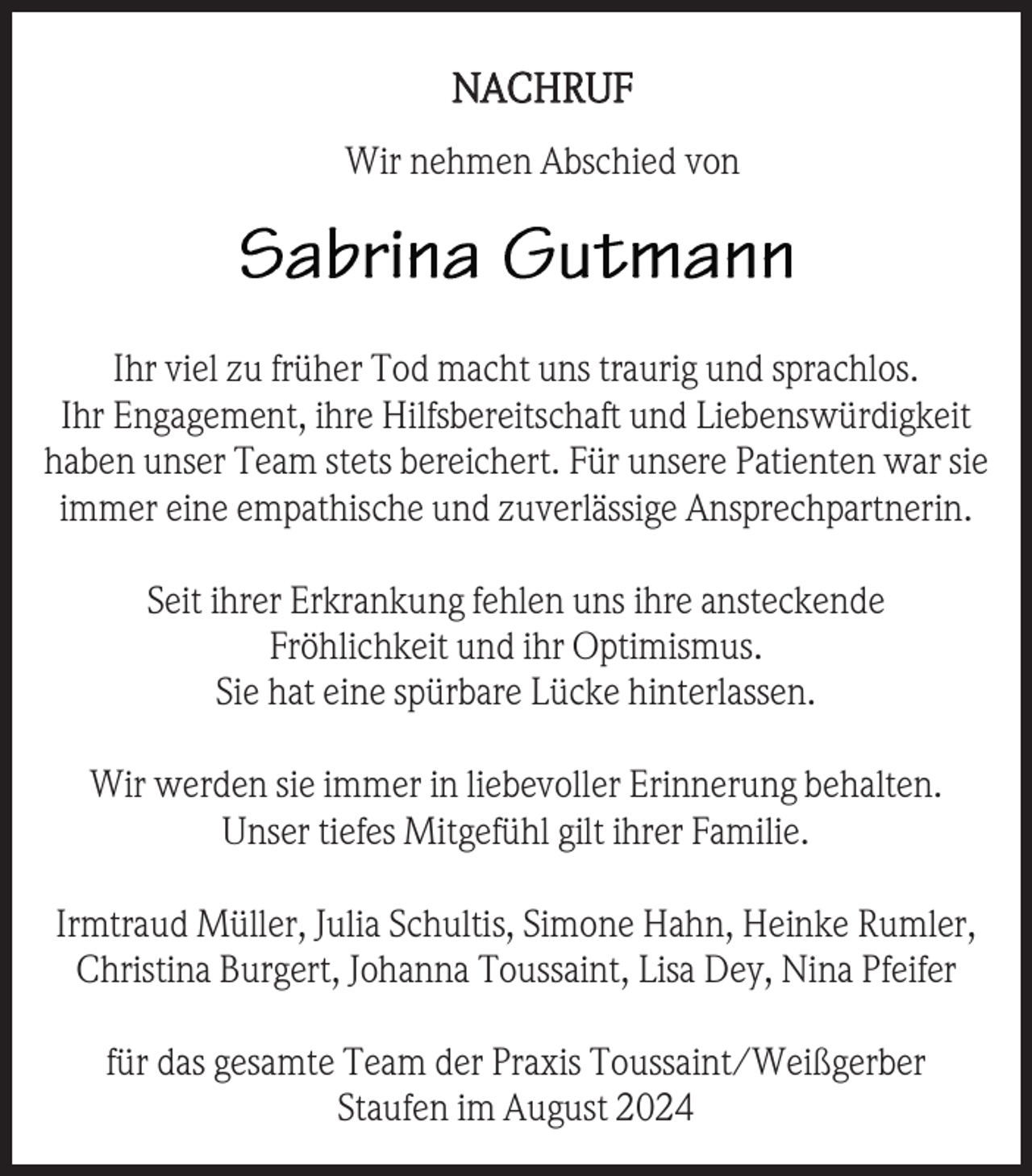 <p>NACHRUF<br />Wir nehmen Abschied von</p><p>Ihr viel zu früher Tod macht uns traurig und sprachlos.<br />Ihr Engagement, ihre Hilfsbereitschaft und Liebenswürdigkeit<br />haben unser Team stets bereichert. Für unsere Patienten war sie<br />immer eine empathische und zuverlässige Ansprechpartnerin.<br />Seit ihrer Erkrankung fehlen uns ihre ansteckende<br />Fröhlichkeit und ihr Optimismus.<br />Sie hat eine spürbare Lücke hinterlassen.<br />Wir werden sie immer in liebevoller Erinnerung behalten.<br />Unser tiefes Mitgefühl gilt ihrer Familie.<br />Irmtraud Müller, Julia Schultis, Simone Hahn, Heinke Rumler,<br />Christina Burgert, Johanna Toussaint, Lisa Dey, Nina Pfeifer<br />für das gesamte Team der Praxis Toussaint/Weißgerber<br />Staufen im August 2024</p>