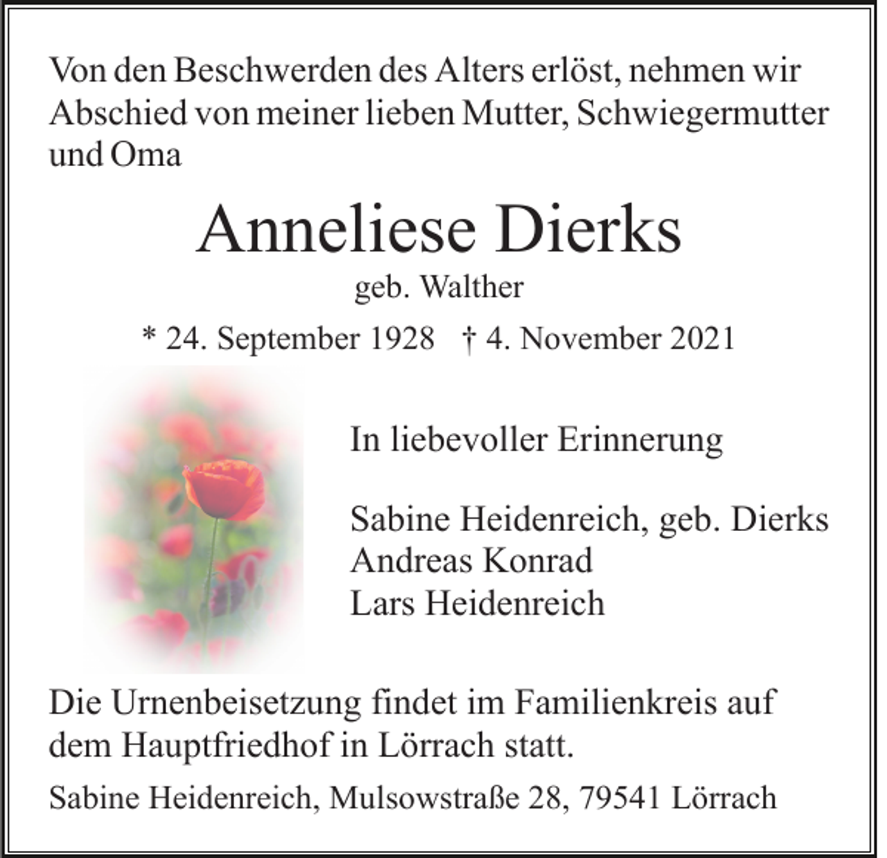 <p>Von den Beschwerden des Alters erlöst, nehmen wir<br />Abschied von meiner lieben Mutter, Schwiegermutter<br />und Oma</p><p>Anneliese Dierks<br />geb. Walther</p><p>* 24. September 1928 † 4. November 2021</p><p>In liebevoller Erinnerung<br />Sabine Heidenreich, geb. Dierks<br />Andreas Konrad<br />Lars Heidenreich<br />Die Urnenbeisetzung findet im Familienkreis auf<br />dem Hauptfriedhof in Lörrach statt.<br />Sabine Heidenreich, Mulsowstraße 28, 79541 Lörrach</p>