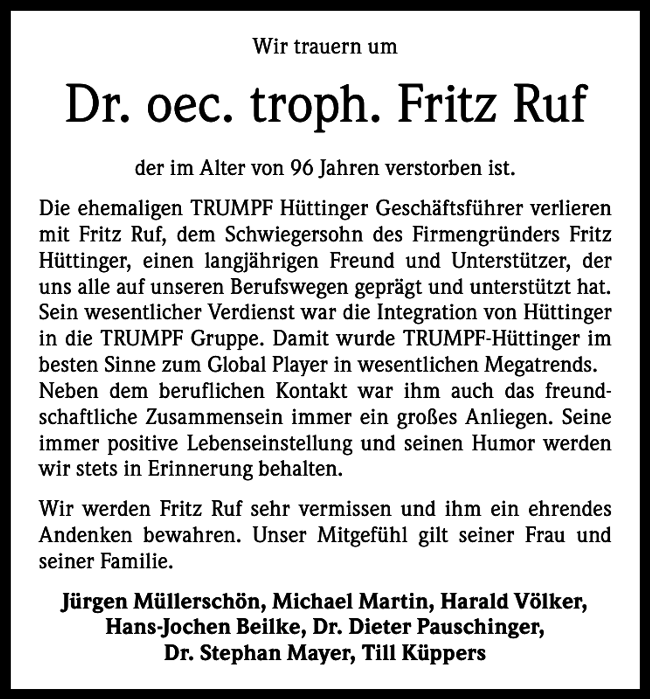 <p>Wir trauern um</p><p>Dr. oec. troph. Fritz Ruf<br />der im Alter von 96 Jahren verstorben ist.<br />Die ehemaligen TRUMPF Hüttinger Geschäftsführer verlieren<br />mit Fritz Ruf, dem Schwiegersohn des Firmengründers Fritz<br />Hüttinger, einen langjährigen Freund und Unterstützer, der<br />uns alle auf unseren Berufswegen geprägt und unterstützt hat.<br />Sein wesentlicher Verdienst war die Integration von Hüttinger<br />in die TRUMPF Gruppe. Damit wurde TRUMPF-Hüttinger im<br />besten Sinne zum Global Player in wesentlichen Megatrends.<br />Neben dem beruflichen Kontakt war ihm auch das freundschaftliche Zusammensein immer ein großes Anliegen. Seine<br />immer positive Lebenseinstellung und seinen Humor werden<br />wir stets in Erinnerung behalten.<br />Wir werden Fritz Ruf sehr vermissen und ihm ein ehrendes<br />Andenken bewahren. Unser Mitgefühl gilt seiner Frau und<br />­seiner Familie.<br />Jürgen Müllerschön, Michael Martin, Harald Völker,<br />Hans-Jochen Beilke, Dr. Dieter Pauschinger,<br />Dr. Stephan Mayer, Till Küppers</p>