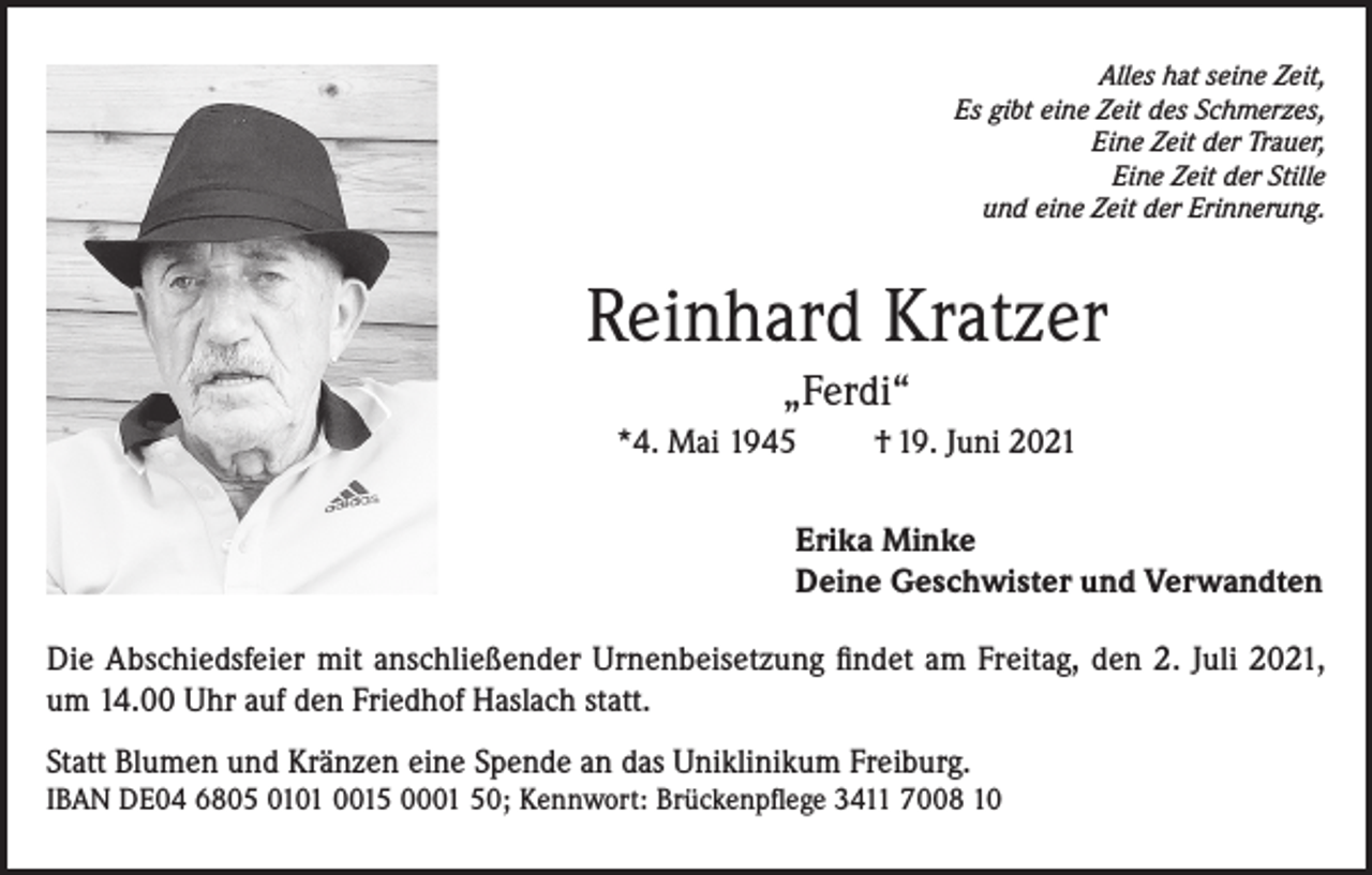 <p>Alles hat seine Zeit,<br />Es gibt eine Zeit des Schmerzes,<br />Eine Zeit der Trauer,<br />Eine Zeit der Stille<br />und eine Zeit der Erinnerung.</p><p>Reinhard Kratzer<br />„Ferdi“<br />*4. Mai 1945</p><p>† 19. Juni 2021</p><p>Erika Minke<br />Deine Geschwister und Verwandten<br />Die Abschiedsfeier mit anschließender Urnenbeisetzung findet am Freitag, den 2. Juli 2021,<br />um 14.00 Uhr auf den Friedhof Haslach statt.<br />Statt Blumen und Kränzen eine Spende an das Uniklinikum Freiburg.<br />IBAN DE04 6805 0101 0015 0001 50; Kennwort: Brückenpflege 3411 7008 10</p>