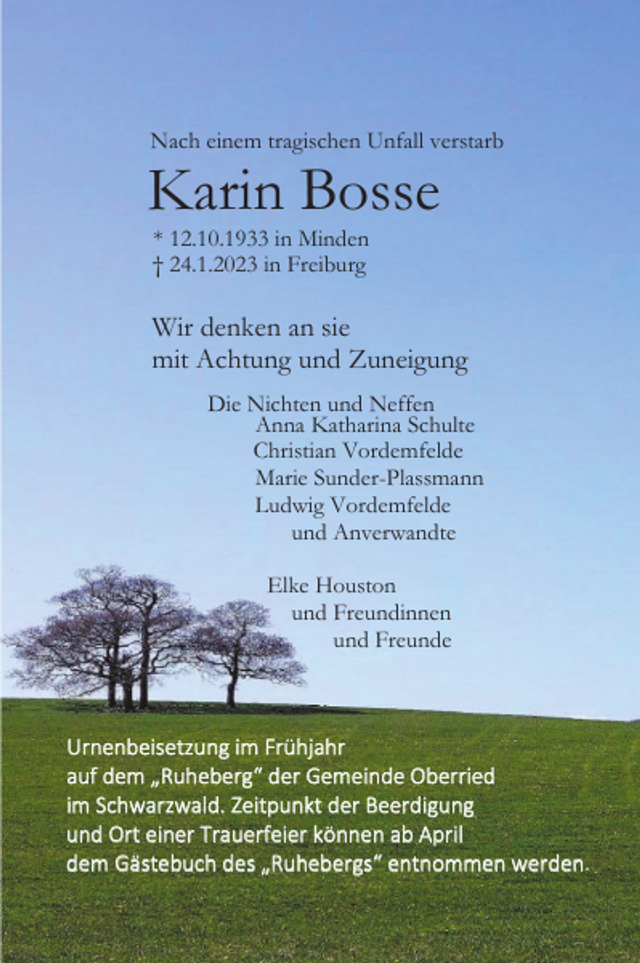 <p>Nach einem tragischen Unfall verstarb</p><p>Karin Bosse<br />* 12.10.1933 in Minden<br />† 24.1.2023 in Freiburg</p><p>Wir denken an sie<br />mit Achtung und Zuneigung<br />Die Nichten und Neffen<br />Anna Katharina Schulte<br />Christian Vordemfelde<br />Marie Sunder-Plassmann<br />Ludwig Vordemfelde<br />und Anverwandte<br />Elke Houston<br />und Freundinnen<br />und Freunde</p><p>Urnenbeisetzung im Frühjahr<br />auf dem „Ruheberg“ der Gemeinde Oberried<br />im Schwarzwald. Zeitpunkt der Beerdigung<br />und Ort einer Trauerfeier können ab April<br />dem Gästebuch des „Ruhebergs“ entnommen werden.</p>