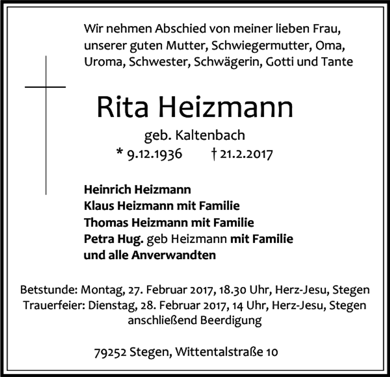 <p>Wir nehmen Abschied von meiner lieben Frau,<br />unserer guten Mutter, Schwiegermutter, Oma,<br />Uroma, Schwester, Schwägerin, Gotti und Tante</p><p>Rita Heizmann<br />geb. Kaltenbach<br />* 9.12.1936<br />† 21.2.2017</p><p>Heinrich Heizmann<br />Klaus Heizmann mit Familie<br />Thomas Heizmann mit Familie<br />Petra Hug. geb Heizmann mit Familie<br />und alle Anverwandten<br />Betstunde: Montag, 27. Februar 2017, 18.30 Uhr, Herz-Jesu, Stegen<br />Trauerfeier: Dienstag, 28. Februar 2017, 14 Uhr, Herz-Jesu, Stegen<br />anschließend Beerdigung</p><p>79252 Stegen, Wittentalstraße 10</p>