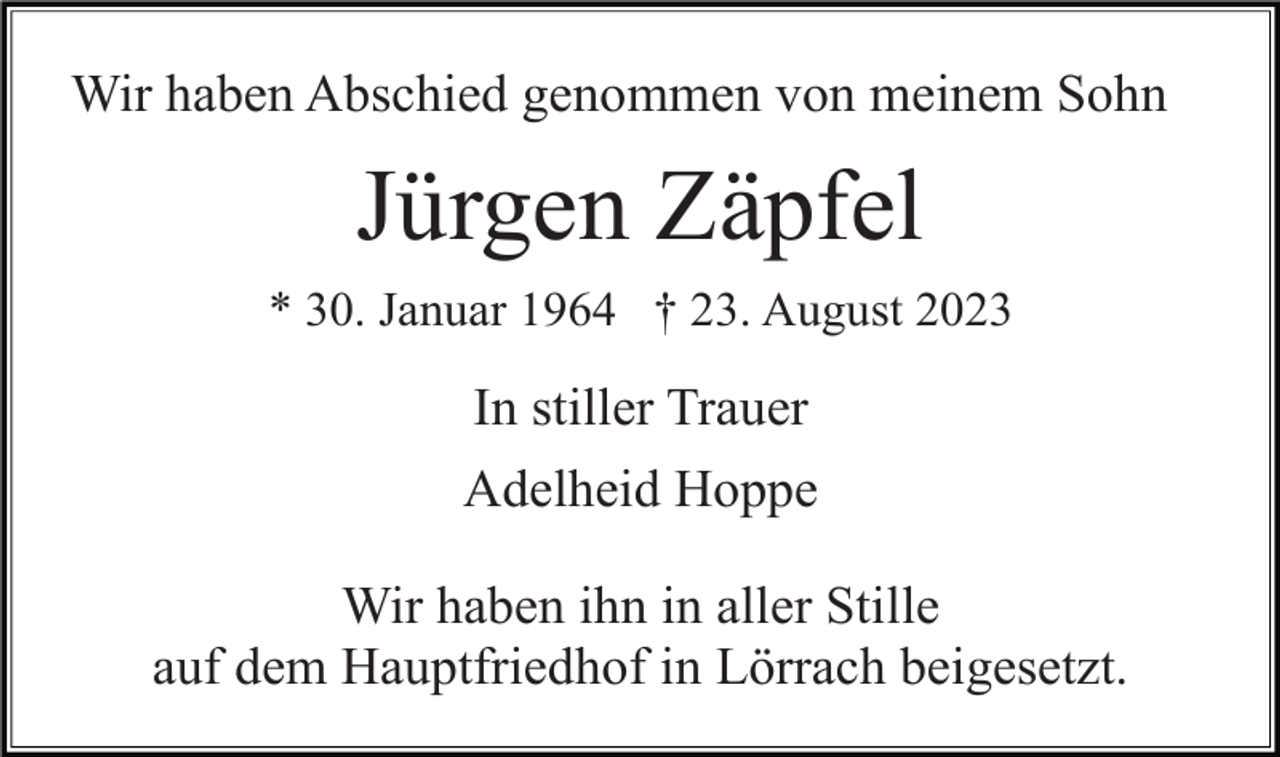 <p>Wir haben Abschied genommen von meinem Sohn</p><p>Jürgen Zäpfel<br />* 30. Januar 1964 † 23. August 2023</p><p>In stiller Trauer<br />Adelheid Hoppe<br />Wir haben ihn in aller Stille<br />auf dem Hauptfriedhof in Lörrach beigesetzt.</p>