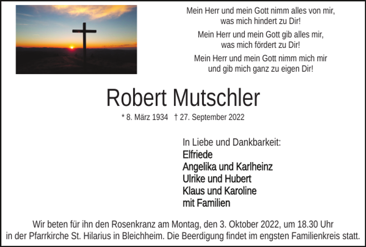<p>Mein Herr und mein Gott nimm alles von mir,<br />was mich hindert zu Dir!<br />Mein Herr und mein Gott gib alles mir,<br />was mich fördert zu Dir!<br />Mein Herr und mein Gott nimm mich mir<br />und gib mich ganz zu eigen Dir!</p><p>Robert Mutschler<br />* 8. März 1934 † 27. September 2022</p><p>In Liebe und Dankbarkeit:</p><p>Wir beten für ihn den Rosenkranz am Montag, den 3. Oktober 2022, um 18.30 Uhr<br />in der Pfarrkirche St. Hilarius in Bleichheim. Die Beerdigung findet im engsten Familienkreis statt.</p>