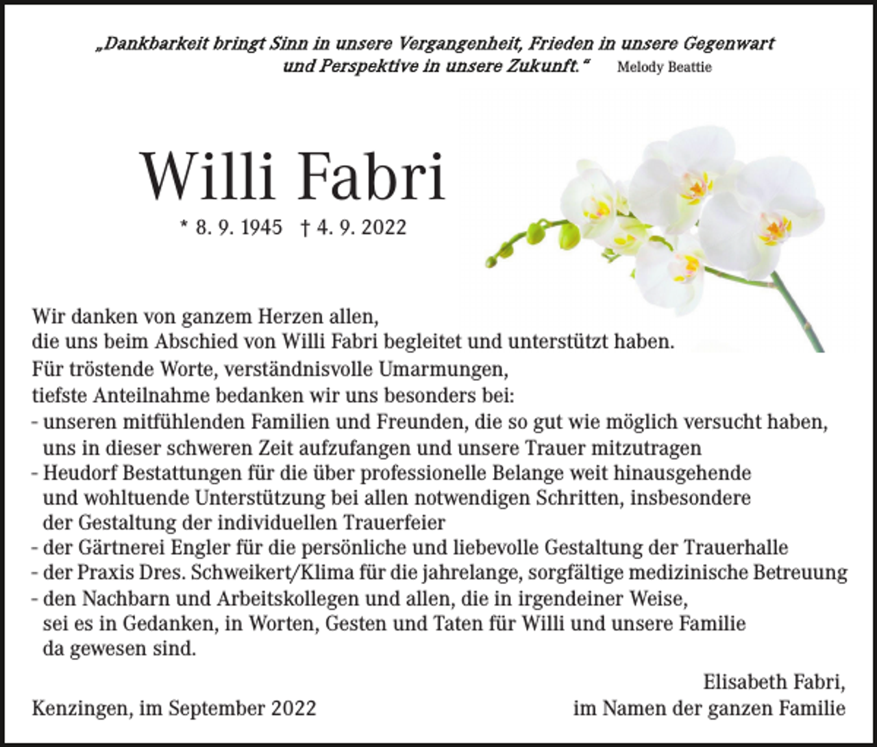 <p>Melody Beattie</p><p>Willi Fabri<br />* 8. 9. 1945 † 4. 9. 2022</p><p>Wir danken von ganzem Herzen allen,<br />die uns beim Abschied von Willi Fabri begleitet und unterstützt haben.<br />Für tröstende Worte, verständnisvolle Umarmungen,<br />tiefste Anteilnahme bedanken wir uns besonders bei:<br />- unseren mitfühlenden Familien und Freunden, die so gut wie möglich versucht haben,<br />uns in dieser schweren Zeit aufzufangen und unsere Trauer mitzutragen<br />- Heudorf Bestattungen für die über professionelle Belange weit hinausgehende<br />und wohltuende Unterstützung bei allen notwendigen Schritten, insbesondere<br />der Gestaltung der individuellen Trauerfeier<br />- der Gärtnerei Engler für die persönliche und liebevolle Gestaltung der Trauerhalle<br />- der Praxis Dres. Schweikert/Klima für die jahrelange, sorgfältige medizinische Betreuung<br />- den Nachbarn und Arbeitskollegen und allen, die in irgendeiner Weise,<br />sei es in Gedanken, in Worten, Gesten und Taten für Willi und unsere Familie<br />da gewesen sind.<br />Kenzingen, im September 2022</p><p>Elisabeth Fabri,<br />im Namen der ganzen Familie</p>