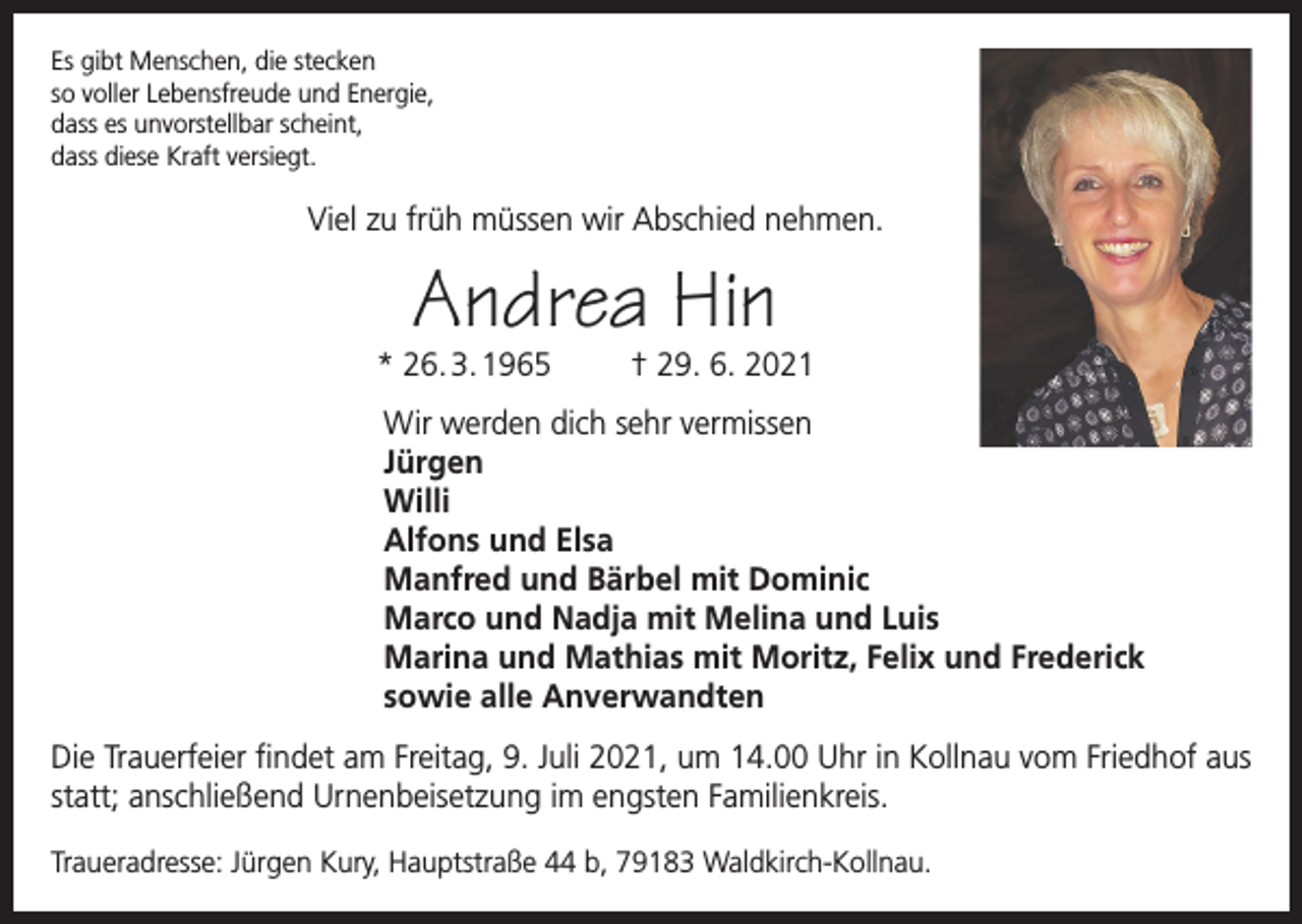 <p>Es gibt Menschen, die stecken<br />so voller Lebensfreude und Energie,<br />dass es unvorstellbar scheint,<br />dass diese Kraft versiegt.</p><p>Viel zu früh müssen wir Abschied nehmen.</p><p>Andrea Hin</p><p>* 26. 3. 1965</p><p>† 29. 6. 2021</p><p>Wir werden dich sehr vermissen<br />Jürgen<br />Willi<br />Alfons und Elsa<br />Manfred und Bärbel mit Dominic<br />Marco und Nadja mit Melina und Luis<br />Marina und Mathias mit Moritz, Felix und Frederick<br />sowie alle Anverwandten<br />Die Trauerfeier findet am Freitag, 9. Juli 2021, um 14.00 Uhr in Kollnau vom Friedhof aus<br />statt; anschließend Urnenbeisetzung im engsten Familienkreis.<br />Traueradresse: Jürgen Kury, Hauptstraße 44 b, 79183 Waldkirch-Kollnau.</p>