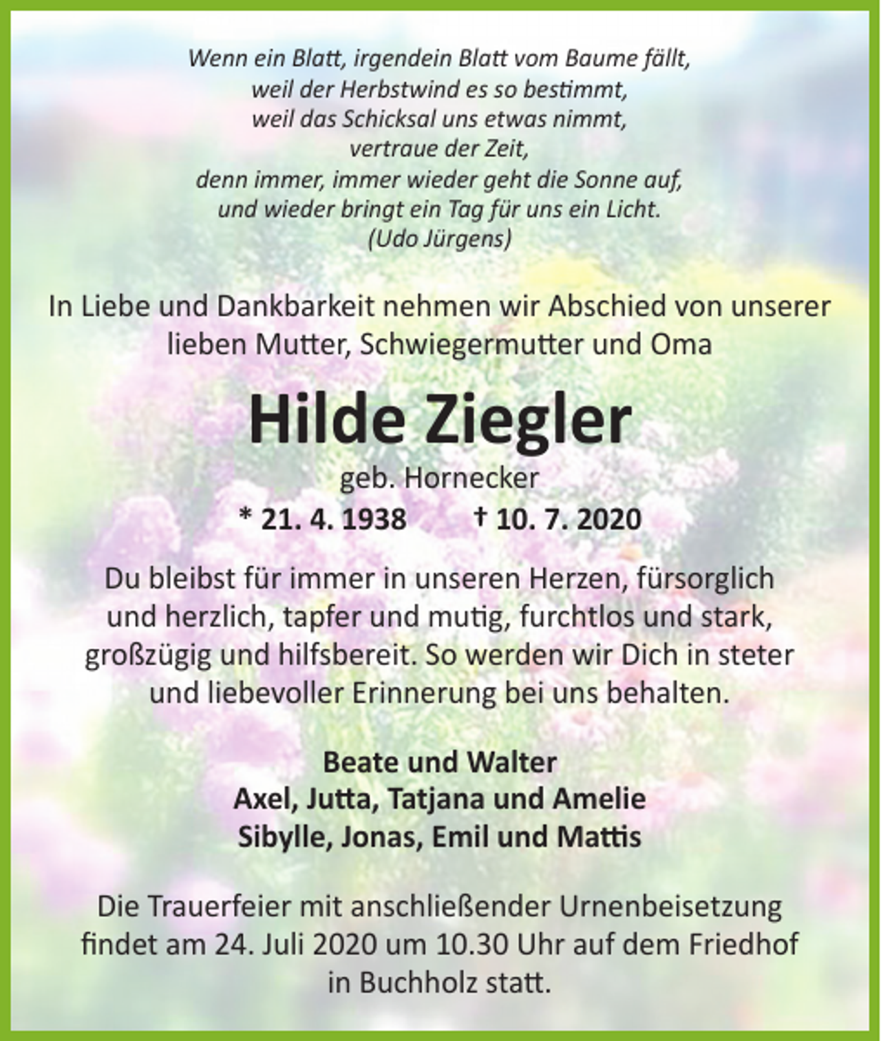 <p>Wenn ein Blatt, irgendein Blatt vom Baume fällt,<br />weil der Herbstwind es so bestimmt,<br />weil das Schicksal uns etwas nimmt,<br />vertraue der Zeit,<br />denn immer, immer wieder geht die Sonne auf,<br />und wieder bringt ein Tag für uns ein Licht.<br />(Udo Jürgens)</p><p>In Liebe und Dankbarkeit nehmen wir Abschied von unserer<br />lieben Mutter, Schwiegermutter und Oma</p><p>Hilde Ziegler</p><p>geb. Hornecker<br />* 21. 4. 1938<br />† 10. 7. 2020<br />Du bleibst für immer in unseren Herzen, fürsorglich<br />und herzlich, tapfer und mutig, furchtlos und stark,<br />großzügig und hilfsbereit. So werden wir Dich in steter<br />und liebevoller Erinnerung bei uns behalten.<br />Beate und Walter<br />Axel, Jutta, Tatjana und Amelie<br />Sibylle, Jonas, Emil und Mattis<br />Die Trauerfeier mit anschließender Urnenbeisetzung<br />findet am 24. Juli 2020 um 10.30 Uhr auf dem Friedhof<br />in Buchholz statt.</p>