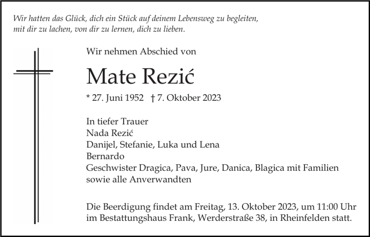 <p>Wir hatten das Glück, dich ein Stück auf deinem Lebensweg zu begleiten,<br />mit dir zu lachen, von dir zu lernen, dich zu lieben.</p><p>Wir nehmen Abschied von</p><p>Mate Rezić<br />* 27. Juni 1952 † 7. Oktober 2023<br />In tiefer Trauer<br />Nada Rezić<br />Danijel, Stefanie, Luka und Lena<br />Bernardo<br />Geschwister Dragica, Pava, Jure, Danica, Blagica mit Familien<br />sowie alle Anverwandten<br />Die Beerdigung findet am Freitag, 13. Oktober 2023, um 11:00 Uhr<br />im Bestattungshaus Frank, Werderstraße 38, in Rheinfelden statt.</p>