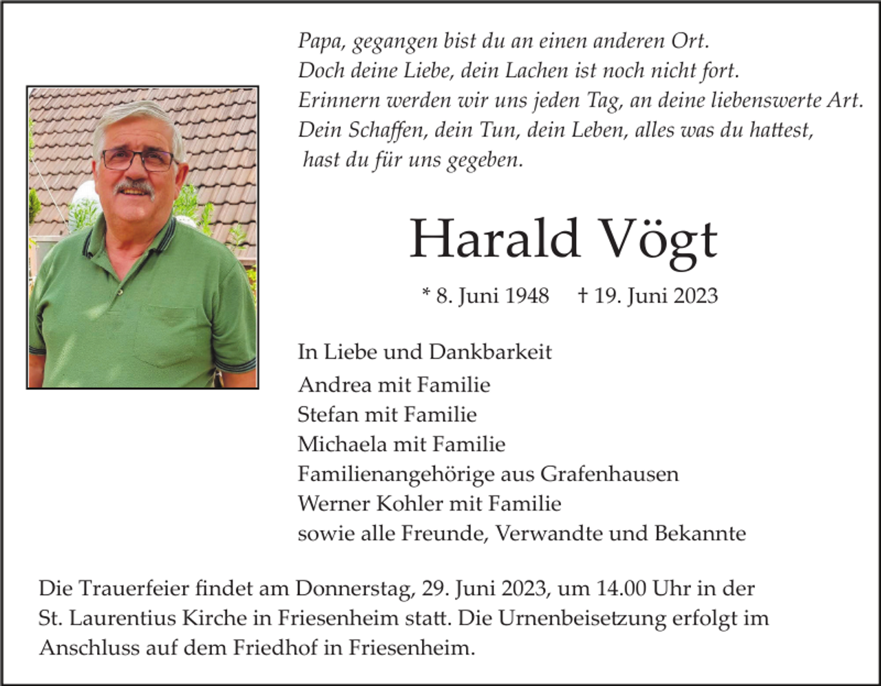 <p>Papa, gegangen bist du an einen anderen Ort.<br />Doch deine Liebe, dein Lachen ist noch nicht fort.<br />Erinnern werden wir uns jeden Tag, an deine liebenswerte Art.<br />Dein Schaﬀen, dein Tun, dein Leben, alles was du hattest,<br />hast du für uns gegeben.</p><p>Harald Vögt<br />* 8. Juni 1948</p><p>† 19. Juni 2023</p><p>In Liebe und Dankbarkeit<br />Andrea mit Familie<br />Stefan mit Familie<br />Michaela mit Familie<br />Familienangehörige aus Grafenhausen<br />Werner Kohler mit Familie<br />sowie alle Freunde, Verwandte und Bekannte<br />Die Trauerfeier ﬁndet am Donnerstag, 29. Juni 2023, um 14.00 Uhr in der<br />St. Laurentius Kirche in Friesenheim statt. Die Urnenbeisetzung erfolgt im<br />Anschluss auf dem Friedhof in Friesenheim.</p>