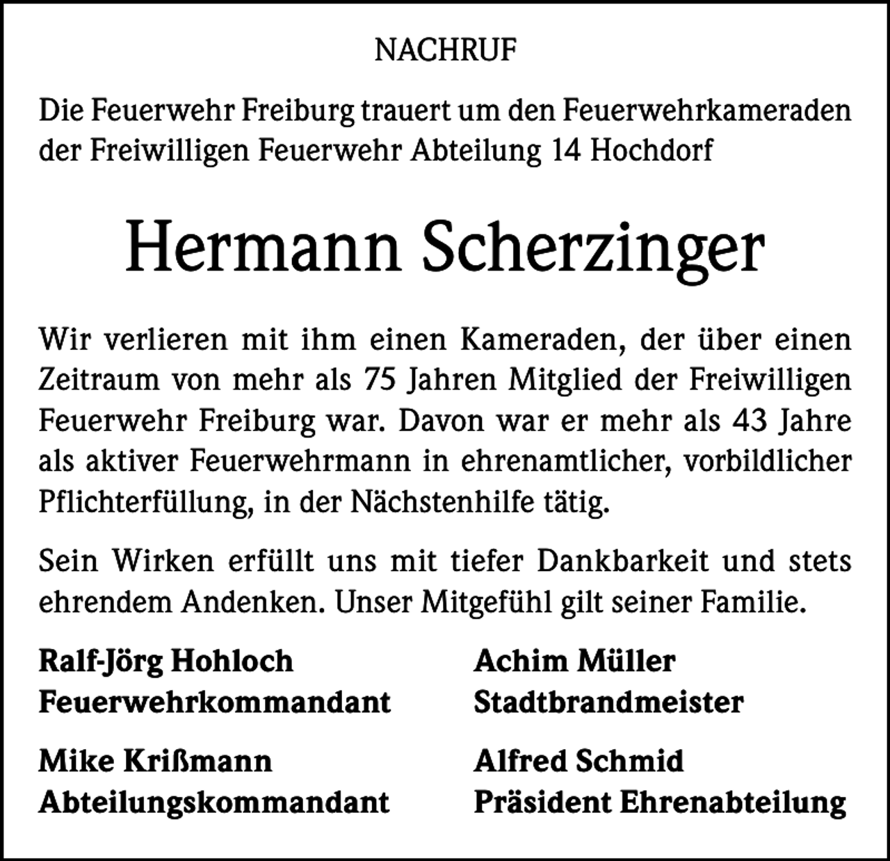 <p>NACHRUF<br />Die Feuerwehr Freiburg trauert um den Feuerwehrkameraden<br />der Freiwilligen Feuerwehr Abteilung 14 Hochdorf</p><p>Hermann Scherzinger<br />Wir verlieren mit ihm einen Kameraden, der über einen<br />Zeitraum von mehr als 75 Jahren Mitglied der Freiwilligen<br />Feuerwehr Freiburg war. Davon war er mehr als 43 Jahre<br />als aktiver Feuerwehrmann in ehrenamtlicher, vorbildlicher<br />Pflichterfüllung, in der Nächstenhilfe tätig.<br />Sein Wirken erfüllt uns mit tiefer Dankbarkeit und stets<br />ehrendem Andenken. Unser Mitgefühl gilt seiner Familie.<br />Ralf-Jörg Hohloch<br />Achim Müller<br />Feuerwehrkommandant Stadtbrandmeister<br />Mike Krißmann<br />Abteilungskommandant</p><p>Alfred Schmid<br />Präsident Ehrenabteilung</p>