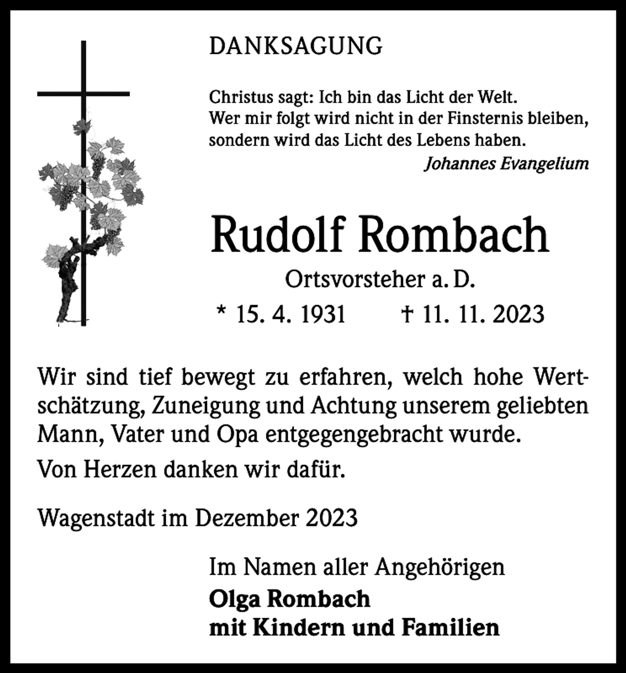 <p>DANKSAGUNG<br />Christus sagt: Ich bin das Licht der Welt.<br />Wer mir folgt wird nicht in der Finsternis bleiben,<br />sondern wird das Licht des Lebens haben.</p><p>Johannes Evangelium</p><p>Rudolf Rombach<br />Ortsvorsteher a. D.<br />* 15. 4. 1931 † 11. 11. 2023</p><p>Wir sind tief bewegt zu erfahren, welch hohe Wert­<br />schätzung, Zuneigung und Achtung unserem geliebten<br />Mann, Vater und Opa entgegengebracht wurde.<br />Von Herzen danken wir dafür.<br />Wagenstadt im Dezember 2023<br />Im Namen aller Angehörigen<br />Olga Rombach<br />mit Kindern und Familien</p>