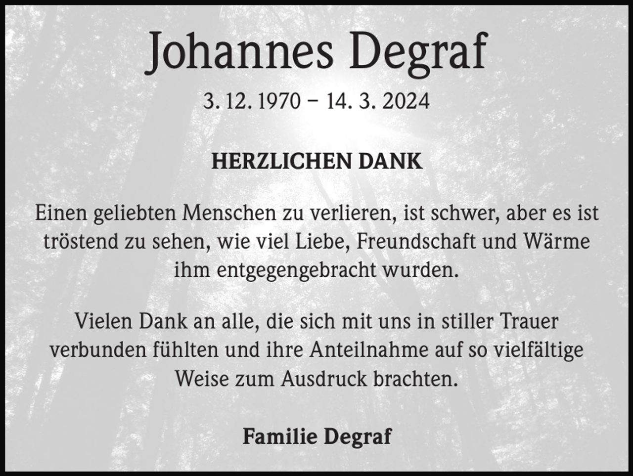 <p>Johannes Degraf<br />3. 12. 1970 – 14. 3. 2024<br />HERZLICHEN DANK<br />Einen geliebten Menschen zu verlieren, ist schwer, aber es ist<br />tröstend zu sehen, wie viel Liebe, Freundschaft und Wärme<br />ihm entgegengebracht wurden.<br />Vielen Dank an alle, die sich mit uns in stiller Trauer<br />verbunden fühlten und ihre Anteilnahme auf so vielfältige<br />Weise zum Ausdruck brachten.<br />Familie Degraf</p>
